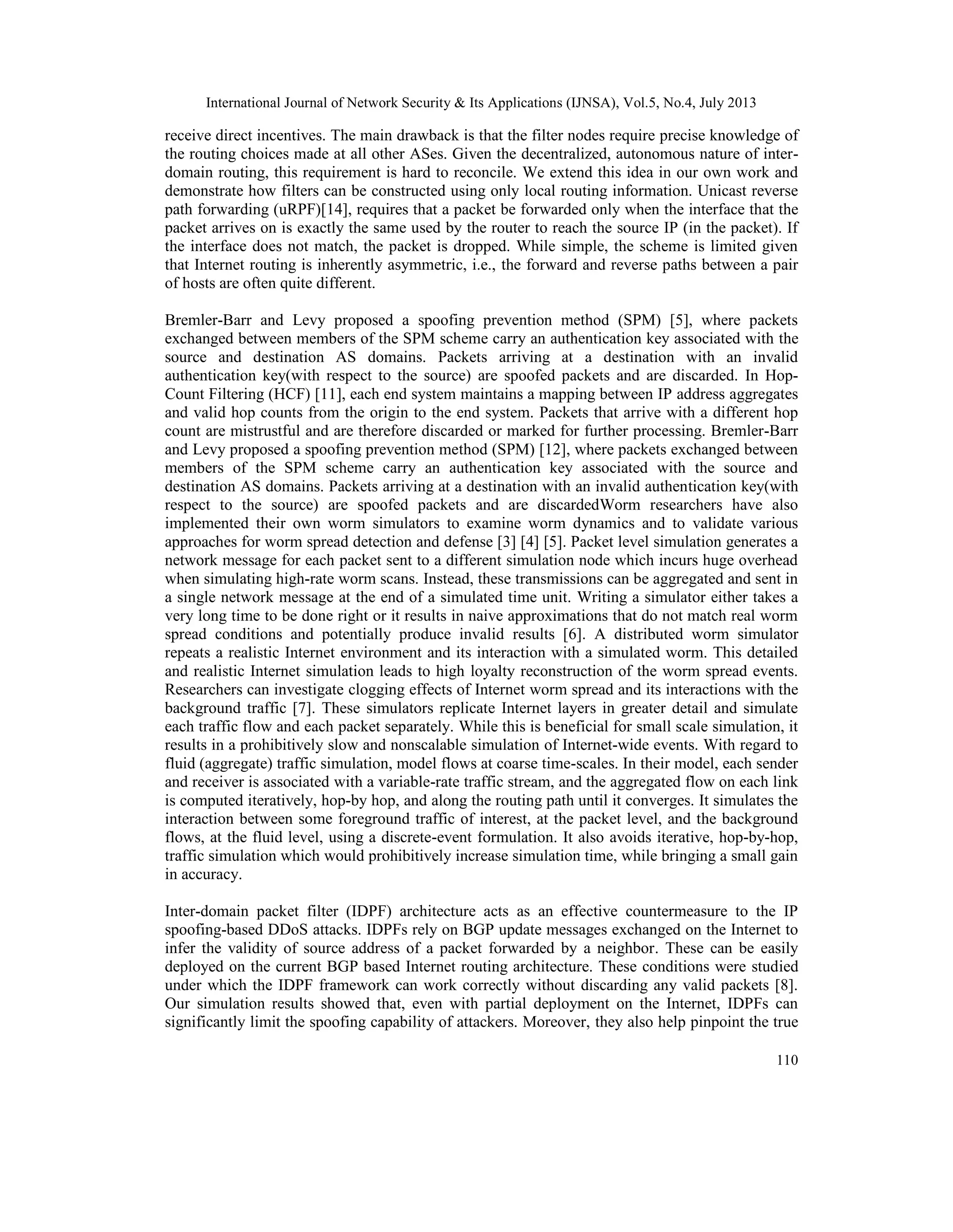 International Journal of Network Security & Its Applications (IJNSA), Vol.5, No.4, July 2013
110
receive direct incentives. The main drawback is that the filter nodes require precise knowledge of
the routing choices made at all other ASes. Given the decentralized, autonomous nature of inter-
domain routing, this requirement is hard to reconcile. We extend this idea in our own work and
demonstrate how filters can be constructed using only local routing information. Unicast reverse
path forwarding (uRPF)[14], requires that a packet be forwarded only when the interface that the
packet arrives on is exactly the same used by the router to reach the source IP (in the packet). If
the interface does not match, the packet is dropped. While simple, the scheme is limited given
that Internet routing is inherently asymmetric, i.e., the forward and reverse paths between a pair
of hosts are often quite different.
Bremler-Barr and Levy proposed a spoofing prevention method (SPM) [5], where packets
exchanged between members of the SPM scheme carry an authentication key associated with the
source and destination AS domains. Packets arriving at a destination with an invalid
authentication key(with respect to the source) are spoofed packets and are discarded. In Hop-
Count Filtering (HCF) [11], each end system maintains a mapping between IP address aggregates
and valid hop counts from the origin to the end system. Packets that arrive with a different hop
count are mistrustful and are therefore discarded or marked for further processing. Bremler-Barr
and Levy proposed a spoofing prevention method (SPM) [12], where packets exchanged between
members of the SPM scheme carry an authentication key associated with the source and
destination AS domains. Packets arriving at a destination with an invalid authentication key(with
respect to the source) are spoofed packets and are discardedWorm researchers have also
implemented their own worm simulators to examine worm dynamics and to validate various
approaches for worm spread detection and defense [3] [4] [5]. Packet level simulation generates a
network message for each packet sent to a different simulation node which incurs huge overhead
when simulating high-rate worm scans. Instead, these transmissions can be aggregated and sent in
a single network message at the end of a simulated time unit. Writing a simulator either takes a
very long time to be done right or it results in naive approximations that do not match real worm
spread conditions and potentially produce invalid results [6]. A distributed worm simulator
repeats a realistic Internet environment and its interaction with a simulated worm. This detailed
and realistic Internet simulation leads to high loyalty reconstruction of the worm spread events.
Researchers can investigate clogging effects of Internet worm spread and its interactions with the
background traffic [7]. These simulators replicate Internet layers in greater detail and simulate
each traffic flow and each packet separately. While this is beneficial for small scale simulation, it
results in a prohibitively slow and nonscalable simulation of Internet-wide events. With regard to
fluid (aggregate) traffic simulation, model flows at coarse time-scales. In their model, each sender
and receiver is associated with a variable-rate traffic stream, and the aggregated flow on each link
is computed iteratively, hop-by hop, and along the routing path until it converges. It simulates the
interaction between some foreground traffic of interest, at the packet level, and the background
flows, at the fluid level, using a discrete-event formulation. It also avoids iterative, hop-by-hop,
traffic simulation which would prohibitively increase simulation time, while bringing a small gain
in accuracy.
Inter-domain packet filter (IDPF) architecture acts as an effective countermeasure to the IP
spoofing-based DDoS attacks. IDPFs rely on BGP update messages exchanged on the Internet to
infer the validity of source address of a packet forwarded by a neighbor. These can be easily
deployed on the current BGP based Internet routing architecture. These conditions were studied
under which the IDPF framework can work correctly without discarding any valid packets [8].
Our simulation results showed that, even with partial deployment on the Internet, IDPFs can
significantly limit the spoofing capability of attackers. Moreover, they also help pinpoint the true
 