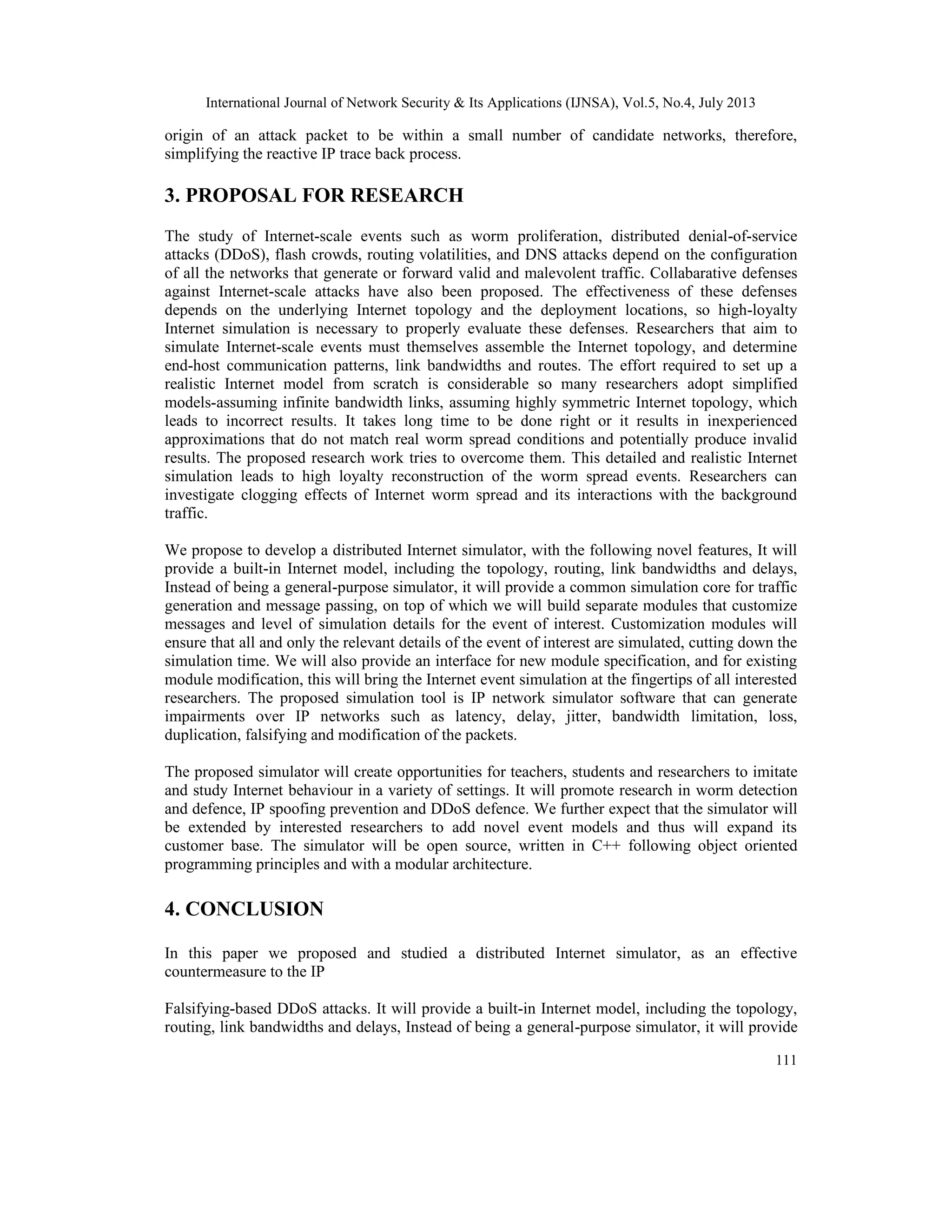 International Journal of Network Security & Its Applications (IJNSA), Vol.5, No.4, July 2013
111
origin of an attack packet to be within a small number of candidate networks, therefore,
simplifying the reactive IP trace back process.
3. PROPOSAL FOR RESEARCH
The study of Internet-scale events such as worm proliferation, distributed denial-of-service
attacks (DDoS), flash crowds, routing volatilities, and DNS attacks depend on the configuration
of all the networks that generate or forward valid and malevolent traffic. Collabarative defenses
against Internet-scale attacks have also been proposed. The effectiveness of these defenses
depends on the underlying Internet topology and the deployment locations, so high-loyalty
Internet simulation is necessary to properly evaluate these defenses. Researchers that aim to
simulate Internet-scale events must themselves assemble the Internet topology, and determine
end-host communication patterns, link bandwidths and routes. The effort required to set up a
realistic Internet model from scratch is considerable so many researchers adopt simplified
models-assuming infinite bandwidth links, assuming highly symmetric Internet topology, which
leads to incorrect results. It takes long time to be done right or it results in inexperienced
approximations that do not match real worm spread conditions and potentially produce invalid
results. The proposed research work tries to overcome them. This detailed and realistic Internet
simulation leads to high loyalty reconstruction of the worm spread events. Researchers can
investigate clogging effects of Internet worm spread and its interactions with the background
traffic.
We propose to develop a distributed Internet simulator, with the following novel features, It will
provide a built-in Internet model, including the topology, routing, link bandwidths and delays,
Instead of being a general-purpose simulator, it will provide a common simulation core for traffic
generation and message passing, on top of which we will build separate modules that customize
messages and level of simulation details for the event of interest. Customization modules will
ensure that all and only the relevant details of the event of interest are simulated, cutting down the
simulation time. We will also provide an interface for new module specification, and for existing
module modification, this will bring the Internet event simulation at the fingertips of all interested
researchers. The proposed simulation tool is IP network simulator software that can generate
impairments over IP networks such as latency, delay, jitter, bandwidth limitation, loss,
duplication, falsifying and modification of the packets.
The proposed simulator will create opportunities for teachers, students and researchers to imitate
and study Internet behaviour in a variety of settings. It will promote research in worm detection
and defence, IP spoofing prevention and DDoS defence. We further expect that the simulator will
be extended by interested researchers to add novel event models and thus will expand its
customer base. The simulator will be open source, written in C++ following object oriented
programming principles and with a modular architecture.
4. CONCLUSION
In this paper we proposed and studied a distributed Internet simulator, as an effective
countermeasure to the IP
Falsifying-based DDoS attacks. It will provide a built-in Internet model, including the topology,
routing, link bandwidths and delays, Instead of being a general-purpose simulator, it will provide
 