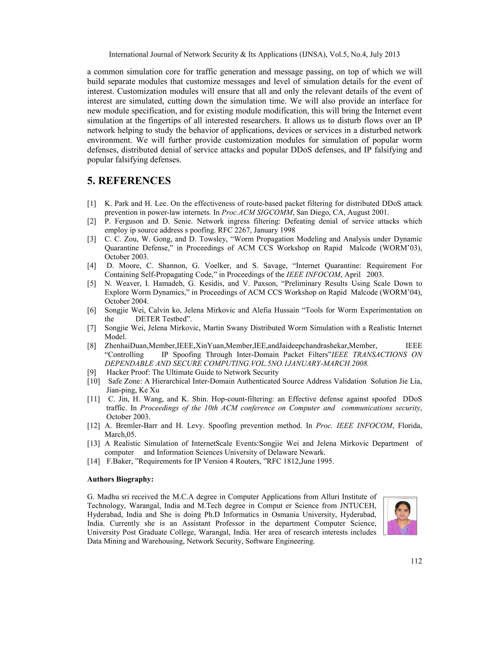 International Journal of Network Security & Its Applications (IJNSA), Vol.5, No.4, July 2013
112
a common simulation core for traffic generation and message passing, on top of which we will
build separate modules that customize messages and level of simulation details for the event of
interest. Customization modules will ensure that all and only the relevant details of the event of
interest are simulated, cutting down the simulation time. We will also provide an interface for
new module specification, and for existing module modification, this will bring the Internet event
simulation at the fingertips of all interested researchers. It allows us to disturb flows over an IP
network helping to study the behavior of applications, devices or services in a disturbed network
environment. We will further provide customization modules for simulation of popular worm
defenses, distributed denial of service attacks and popular DDoS defenses, and IP falsifying and
popular falsifying defenses.
5. REFERENCES
[1] K. Park and H. Lee. On the effectiveness of route-based packet filtering for distributed DDoS attack
prevention in power-law internets. In Proc.ACM SIGCOMM, San Diego, CA, August 2001.
[2] P. Ferguson and D. Senie. Network ingress filtering: Defeating denial of service attacks which
employ ip source address s poofing. RFC 2267, January 1998
[3] C. C. Zou, W. Gong, and D. Towsley, “Worm Propagation Modeling and Analysis under Dynamic
Quarantine Defense,” in Proceedings of ACM CCS Workshop on Rapid Malcode (WORM’03),
October 2003.
[4] D. Moore, C. Shannon, G. Voelker, and S. Savage, “Internet Quarantine: Requirement For
Containing Self-Propagating Code,” in Proceedings of the IEEE INFOCOM, April 2003.
[5] N. Weaver, I. Hamadeh, G. Kesidis, and V. Paxson, “Preliminary Results Using Scale Down to
Explore Worm Dynamics,” in Proceedings of ACM CCS Workshop on Rapid Malcode (WORM’04),
October 2004.
[6] Songjie Wei, Calvin ko, Jelena Mirkovic and Alefia Hussain “Tools for Worm Experimentation on
the DETER Testbed”.
[7] Songjie Wei, Jelena Mirkovic, Martin Swany Distributed Worm Simulation with a Realistic Internet
Model.
[8] ZhenhaiDuan,Member,IEEE,XinYuan,Member,IEE,andJaideepchandrashekar,Member, IEEE
“Controlling IP Spoofing Through Inter-Domain Packet Filters”IEEE TRANSACTIONS ON
DEPENDABLE AND SECURE COMPUTING.VOL.5NO.1JANUARY-MARCH 2008.
[9] Hacker Proof: The Ultimate Guide to Network Security
[10] Safe Zone: A Hierarchical Inter-Domain Authenticated Source Address Validation Solution Jie Lia,
Jian-ping, Ke Xu
[11] C. Jin, H. Wang, and K. Shin. Hop-count-filtering: an Effective defense against spoofed DDoS
traffic. In Proceedings of the 10th ACM conference on Computer and communications security,
October 2003.
[12] A. Bremler-Barr and H. Levy. Spoofing prevention method. In Proc. IEEE INFOCOM, Florida,
March,05.
[13] A Realistic Simulation of InternetScale Events:Songjie Wei and Jelena Mirkovic Department of
computer and Information Sciences University of Delaware Newark.
[14] F.Baker, ”Requirements for IP Version 4 Routers, ”RFC 1812,June 1995.
Authors Biography:
G. Madhu sri received the M.C.A degree in Computer Applications from Alluri Institute of
Technology, Warangal, India and M.Tech degree in Comput er Science from JNTUCEH,
Hyderabad, India and She is doing Ph.D Informatics in Osmania University, Hyderabad,
India. Currently she is an Assistant Professor in the department Computer Science,
University Post Graduate College, Warangal, India. Her area of research interests includes
Data Mining and Warehousing, Network Security, Software Engineering.
 