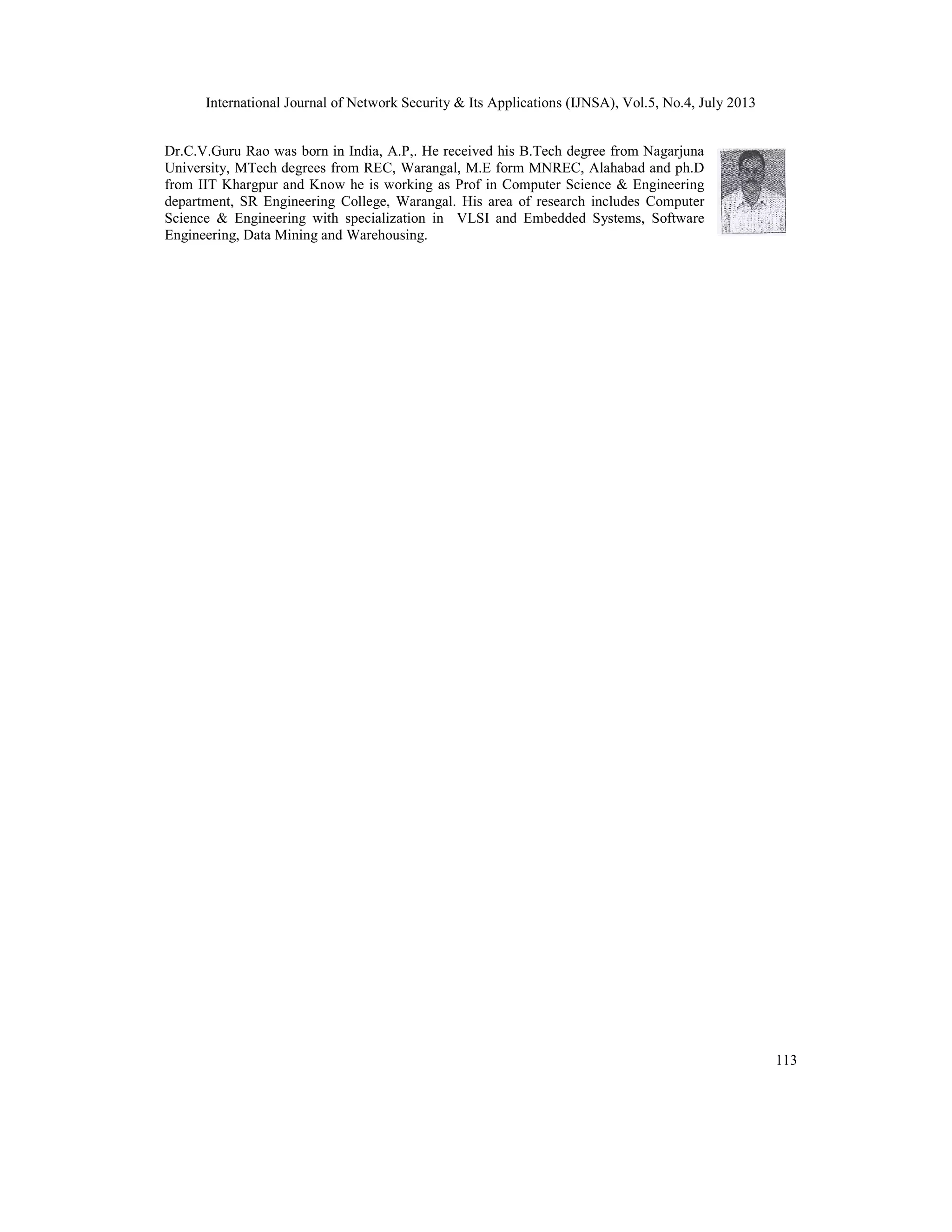 International Journal of Network Security & Its Applications (IJNSA), Vol.5, No.4, July 2013
113
Dr.C.V.Guru Rao was born in India, A.P,. He received his B.Tech degree from Nagarjuna
University, MTech degrees from REC, Warangal, M.E form MNREC, Alahabad and ph.D
from IIT Khargpur and Know he is working as Prof in Computer Science & Engineering
department, SR Engineering College, Warangal. His area of research includes Computer
Science & Engineering with specialization in VLSI and Embedded Systems, Software
Engineering, Data Mining and Warehousing.
 