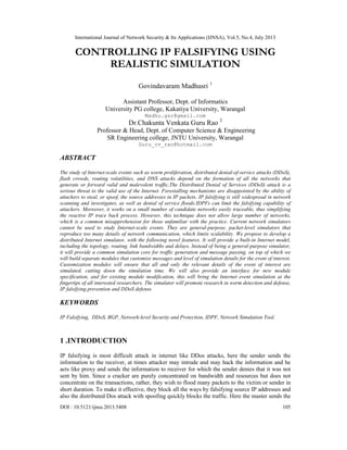 International Journal of Network Security & Its Applications (IJNSA), Vol.5, No.4, July 2013
DOI : 10.5121/ijnsa.2013.5408 105
CONTROLLING IP FALSIFYING USING
REALISTIC SIMULATION
Govindavaram Madhusri 1
Assistant Professor, Dept. of Informatics
University PG college, Kakatiya University, Warangal
Madhu.gsr@gmail.com
Dr.Chakunta Venkata Guru Rao 2
Professor & Head, Dept. of Computer Science & Engineering
SR Engineering college, JNTU University, Warangal
Guru_cv_rao@hotmail.com
ABSTRACT
The study of Internet-scale events such as worm proliferation, distributed denial-of-service attacks (DDoS),
flash crowds, routing volatilities, and DNS attacks depend on the formation of all the networks that
generate or forward valid and malevolent traffic,The Distributed Denial of Services (DDoS) attack is a
serious threat to the valid use of the Internet. Forestalling mechanisms are disappointed by the ability of
attackers to steal, or spoof, the source addresses in IP packets. IP falsifying is still widespread in network
scanning and investigates, as well as denial of service floods.IDPFs can limit the falsifying capability of
attackers. Moreover, it works on a small number of candidate networks easily traceable, thus simplifying
the reactive IP trace back process. However, this technique does not allow large number of networks,
which is a common misapprehension for those unfamiliar with the practice. Current network simulators
cannot be used to study Internet-scale events. They are general-purpose, packet-level simulators that
reproduce too many details of network communication, which limits scalability. We propose to develop a
distributed Internet simulator, with the following novel features. It will provide a built-in Internet model,
including the topology, routing, link bandwidths and delays, Instead of being a general-purpose simulator,
it will provide a common simulation core for traffic generation and message passing, on top of which we
will build separate modules that customize messages and level of simulation details for the event of interest.
Customization modules will ensure that all and only the relevant details of the event of interest are
simulated, cutting down the simulation time. We will also provide an interface for new module
specification, and for existing module modification, this will bring the Internet event simulation at the
fingertips of all interested researchers. The simulator will promote research in worm detection and defense,
IP falsifying prevention and DDoS defense.
KEYWORDS
IP Falsifying, DDoS, BGP, Network-level Security and Protection, IDPF, Network Simulation Tool.
1 .INTRODUCTION
IP falsifying is most difficult attack in internet like DDos attacks, here the sender sends the
information to the receiver, at times attacker may intrude and may hack the information and he
acts like proxy and sends the information to receiver for which the sender denies that it was not
sent by him. Since a cracker are purely concentrated on bandwidth and resources but does not
concentrate on the transactions, rather, they wish to flood many packets to the victim or sender in
short duration. To make it effective, they block all the ways by falsifying source IP addresses and
also the distributed Dos attack with spoofing quickly blocks the traffic. Here the master sends the
 
