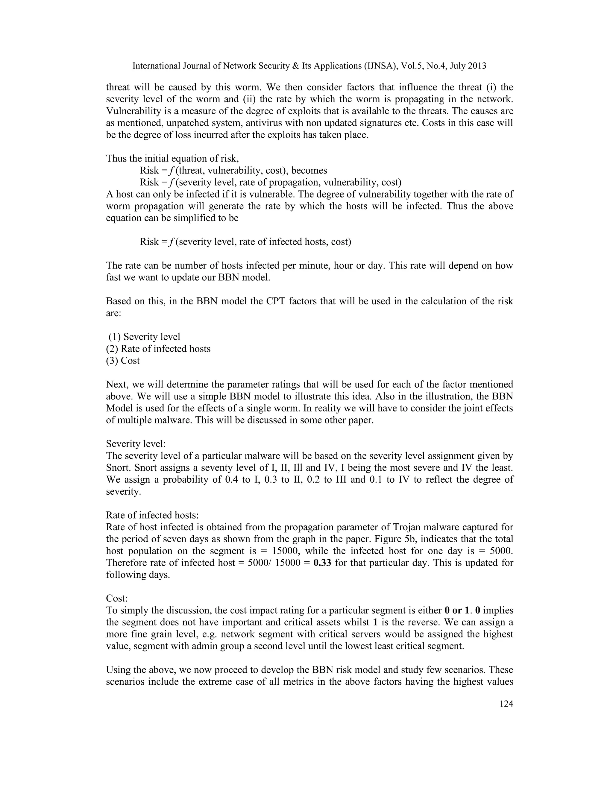 International Journal of Network Security & Its Applications (IJNSA), Vol.5, No.4, July 2013
124
threat will be caused by this worm. We then consider factors that influence the threat (i) the
severity level of the worm and (ii) the rate by which the worm is propagating in the network.
Vulnerability is a measure of the degree of exploits that is available to the threats. The causes are
as mentioned, unpatched system, antivirus with non updated signatures etc. Costs in this case will
be the degree of loss incurred after the exploits has taken place.
Thus the initial equation of risk,
Risk = f (threat, vulnerability, cost), becomes
Risk = f (severity level, rate of propagation, vulnerability, cost)
A host can only be infected if it is vulnerable. The degree of vulnerability together with the rate of
worm propagation will generate the rate by which the hosts will be infected. Thus the above
equation can be simplified to be
Risk = f (severity level, rate of infected hosts, cost)
The rate can be number of hosts infected per minute, hour or day. This rate will depend on how
fast we want to update our BBN model.
Based on this, in the BBN model the CPT factors that will be used in the calculation of the risk
are:
(1) Severity level
(2) Rate of infected hosts
(3) Cost
Next, we will determine the parameter ratings that will be used for each of the factor mentioned
above. We will use a simple BBN model to illustrate this idea. Also in the illustration, the BBN
Model is used for the effects of a single worm. In reality we will have to consider the joint effects
of multiple malware. This will be discussed in some other paper.
Severity level:
The severity level of a particular malware will be based on the severity level assignment given by
Snort. Snort assigns a seventy level of I, II, Ill and IV, I being the most severe and IV the least.
We assign a probability of 0.4 to I, 0.3 to II, 0.2 to III and 0.1 to IV to reflect the degree of
severity.
Rate of infected hosts:
Rate of host infected is obtained from the propagation parameter of Trojan malware captured for
the period of seven days as shown from the graph in the paper. Figure 5b, indicates that the total
host population on the segment is = 15000, while the infected host for one day is = 5000.
Therefore rate of infected host = 5000/ 15000 = 0.33 for that particular day. This is updated for
following days.
Cost:
To simply the discussion, the cost impact rating for a particular segment is either 0 or 1. 0 implies
the segment does not have important and critical assets whilst 1 is the reverse. We can assign a
more fine grain level, e.g. network segment with critical servers would be assigned the highest
value, segment with admin group a second level until the lowest least critical segment.
Using the above, we now proceed to develop the BBN risk model and study few scenarios. These
scenarios include the extreme case of all metrics in the above factors having the highest values
 