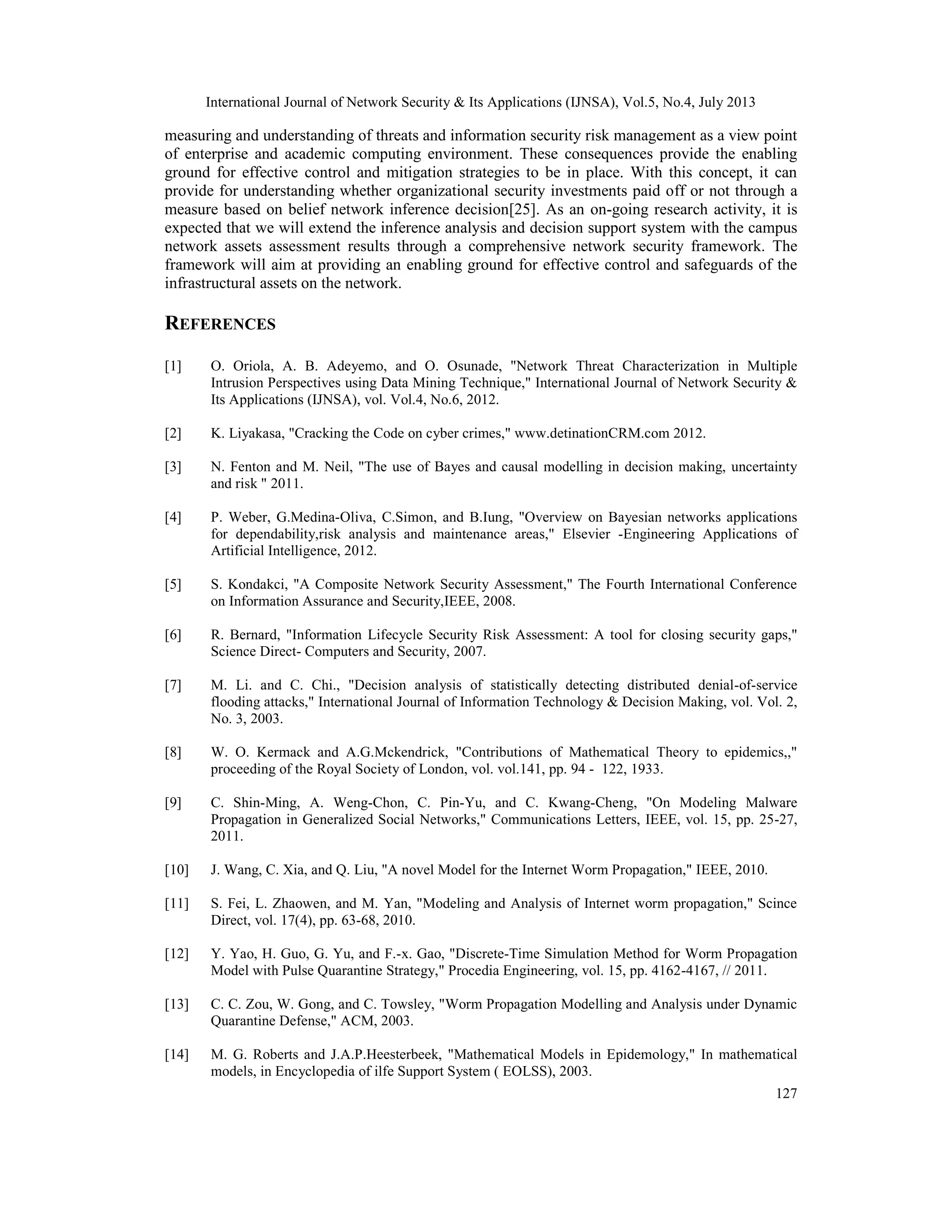 International Journal of Network Security & Its Applications (IJNSA), Vol.5, No.4, July 2013
127
measuring and understanding of threats and information security risk management as a view point
of enterprise and academic computing environment. These consequences provide the enabling
ground for effective control and mitigation strategies to be in place. With this concept, it can
provide for understanding whether organizational security investments paid off or not through a
measure based on belief network inference decision[25]. As an on-going research activity, it is
expected that we will extend the inference analysis and decision support system with the campus
network assets assessment results through a comprehensive network security framework. The
framework will aim at providing an enabling ground for effective control and safeguards of the
infrastructural assets on the network.
REFERENCES
[1] O. Oriola, A. B. Adeyemo, and O. Osunade, "Network Threat Characterization in Multiple
Intrusion Perspectives using Data Mining Technique," International Journal of Network Security &
Its Applications (IJNSA), vol. Vol.4, No.6, 2012.
[2] K. Liyakasa, "Cracking the Code on cyber crimes," www.detinationCRM.com 2012.
[3] N. Fenton and M. Neil, "The use of Bayes and causal modelling in decision making, uncertainty
and risk " 2011.
[4] P. Weber, G.Medina-Oliva, C.Simon, and B.Iung, "Overview on Bayesian networks applications
for dependability,risk analysis and maintenance areas," Elsevier -Engineering Applications of
Artificial Intelligence, 2012.
[5] S. Kondakci, "A Composite Network Security Assessment," The Fourth International Conference
on Information Assurance and Security,IEEE, 2008.
[6] R. Bernard, "Information Lifecycle Security Risk Assessment: A tool for closing security gaps,"
Science Direct- Computers and Security, 2007.
[7] M. Li. and C. Chi., "Decision analysis of statistically detecting distributed denial-of-service
flooding attacks," International Journal of Information Technology & Decision Making, vol. Vol. 2,
No. 3, 2003.
[8] W. O. Kermack and A.G.Mckendrick, "Contributions of Mathematical Theory to epidemics,,"
proceeding of the Royal Society of London, vol. vol.141, pp. 94 - 122, 1933.
[9] C. Shin-Ming, A. Weng-Chon, C. Pin-Yu, and C. Kwang-Cheng, "On Modeling Malware
Propagation in Generalized Social Networks," Communications Letters, IEEE, vol. 15, pp. 25-27,
2011.
[10] J. Wang, C. Xia, and Q. Liu, "A novel Model for the Internet Worm Propagation," IEEE, 2010.
[11] S. Fei, L. Zhaowen, and M. Yan, "Modeling and Analysis of Internet worm propagation," Scince
Direct, vol. 17(4), pp. 63-68, 2010.
[12] Y. Yao, H. Guo, G. Yu, and F.-x. Gao, "Discrete-Time Simulation Method for Worm Propagation
Model with Pulse Quarantine Strategy," Procedia Engineering, vol. 15, pp. 4162-4167, // 2011.
[13] C. C. Zou, W. Gong, and C. Towsley, "Worm Propagation Modelling and Analysis under Dynamic
Quarantine Defense," ACM, 2003.
[14] M. G. Roberts and J.A.P.Heesterbeek, "Mathematical Models in Epidemology," In mathematical
models, in Encyclopedia of ilfe Support System ( EOLSS), 2003.
 