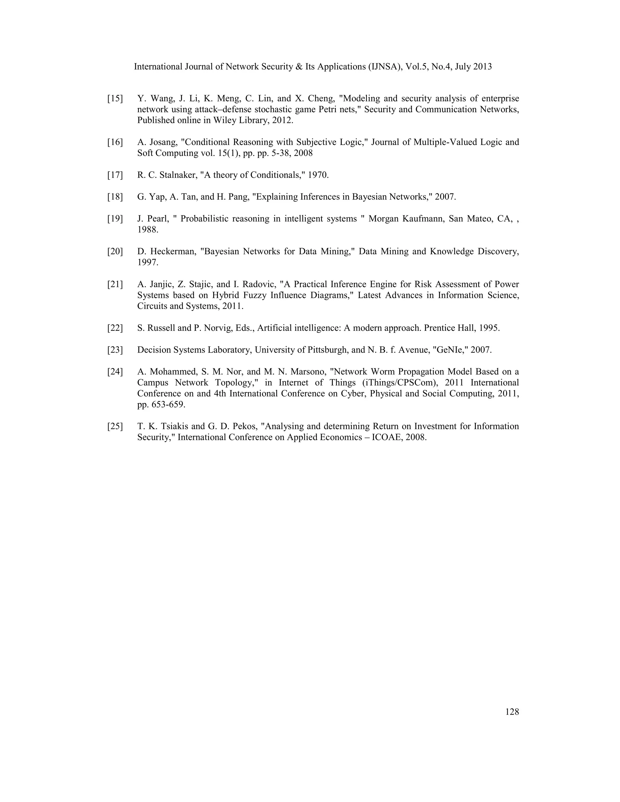 International Journal of Network Security & Its Applications (IJNSA), Vol.5, No.4, July 2013
128
[15] Y. Wang, J. Li, K. Meng, C. Lin, and X. Cheng, "Modeling and security analysis of enterprise
network using attack–defense stochastic game Petri nets," Security and Communication Networks,
Published online in Wiley Library, 2012.
[16] A. Josang, "Conditional Reasoning with Subjective Logic," Journal of Multiple-Valued Logic and
Soft Computing vol. 15(1), pp. pp. 5-38, 2008
[17] R. C. Stalnaker, "A theory of Conditionals," 1970.
[18] G. Yap, A. Tan, and H. Pang, "Explaining Inferences in Bayesian Networks," 2007.
[19] J. Pearl, " Probabilistic reasoning in intelligent systems " Morgan Kaufmann, San Mateo, CA, ,
1988.
[20] D. Heckerman, "Bayesian Networks for Data Mining," Data Mining and Knowledge Discovery,
1997.
[21] A. Janjic, Z. Stajic, and I. Radovic, "A Practical Inference Engine for Risk Assessment of Power
Systems based on Hybrid Fuzzy Influence Diagrams," Latest Advances in Information Science,
Circuits and Systems, 2011.
[22] S. Russell and P. Norvig, Eds., Artificial intelligence: A modern approach. Prentice Hall, 1995.
[23] Decision Systems Laboratory, University of Pittsburgh, and N. B. f. Avenue, "GeNIe," 2007.
[24] A. Mohammed, S. M. Nor, and M. N. Marsono, "Network Worm Propagation Model Based on a
Campus Network Topology," in Internet of Things (iThings/CPSCom), 2011 International
Conference on and 4th International Conference on Cyber, Physical and Social Computing, 2011,
pp. 653-659.
[25] T. K. Tsiakis and G. D. Pekos, "Analysing and determining Return on Investment for Information
Security," International Conference on Applied Economics – ICOAE, 2008.
 