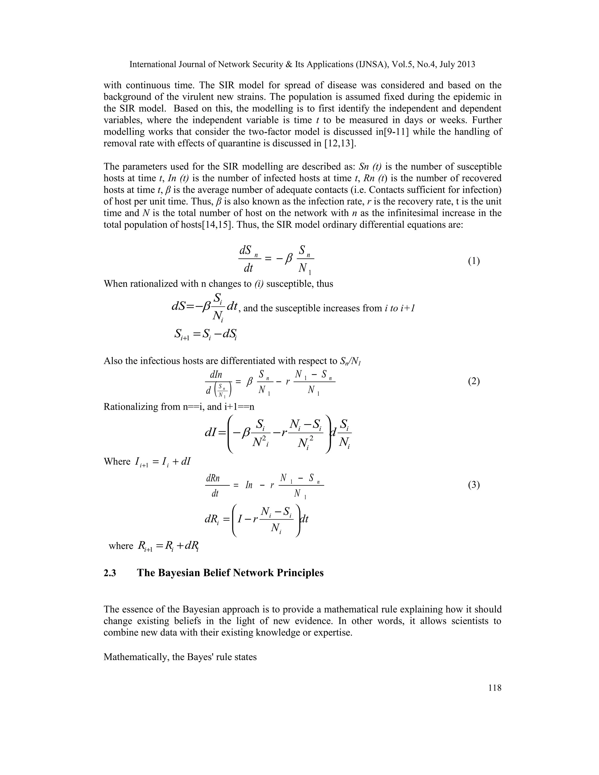International Journal of Network Security & Its Applications (IJNSA), Vol.5, No.4, July 2013
118
with continuous time. The SIR model for spread of disease was considered and based on the
background of the virulent new strains. The population is assumed fixed during the epidemic in
the SIR model. Based on this, the modelling is to first identify the independent and dependent
variables, where the independent variable is time t to be measured in days or weeks. Further
modelling works that consider the two-factor model is discussed in[9-11] while the handling of
removal rate with effects of quarantine is discussed in [12,13].
The parameters used for the SIR modelling are described as: Sn (t) is the number of susceptible
hosts at time t, In (t) is the number of infected hosts at time t, Rn (t) is the number of recovered
hosts at time t, β is the average number of adequate contacts (i.e. Contacts sufficient for infection)
of host per unit time. Thus, β is also known as the infection rate, r is the recovery rate, t is the unit
time and N is the total number of host on the network with n as the infinitesimal increase in the
total population of hosts[14,15]. Thus, the SIR model ordinary differential equations are:
1N
S
dt
dS nn
−= (1)
When rationalized with n changes to (i) susceptible, thus
dt
N
S
dS
i
i
−= , and the susceptible increases from i to i+1
iii dSSS −=+1
Also the infectious hosts are differentiated with respect to Sn/N1
( ) 1
1
11
N
SN
r
N
S
d
dIn nn
N
S n
−
−=  (2)
Rationalizing from n==i, and i+1==n
i
i
i
ii
i
i
N
S
d
N
SN
r
N
S
dI 






 −
−−= 22

Where dIII ii +=+1
1
1
N
SN
rIn
dt
dRn n−
−= (3)
dt
N
SN
rIdR
i
ii
i 




 −
−=
where iii dRRR +=+1
2.3 The Bayesian Belief Network Principles
The essence of the Bayesian approach is to provide a mathematical rule explaining how it should
change existing beliefs in the light of new evidence. In other words, it allows scientists to
combine new data with their existing knowledge or expertise.
Mathematically, the Bayes' rule states
 