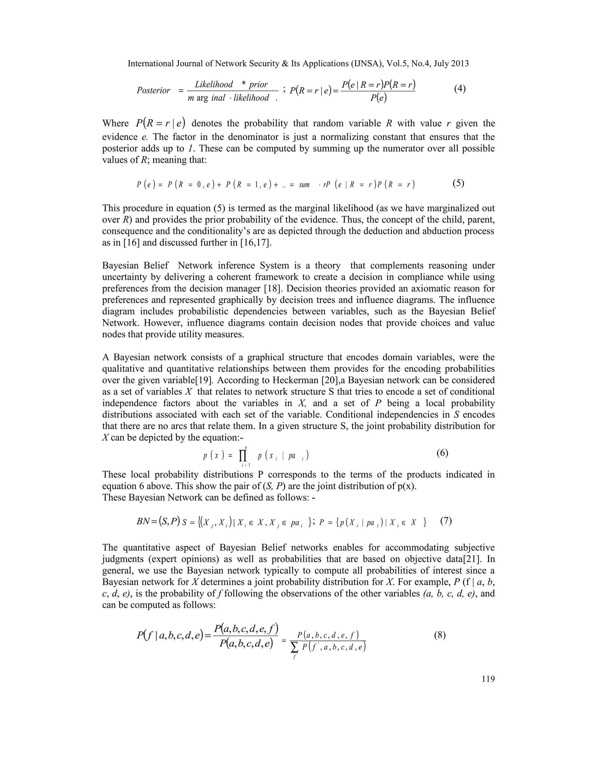 International Journal of Network Security & Its Applications (IJNSA), Vol.5, No.4, July 2013
119
.arg
*
likelihoodinalm
priorLikelihood
Posterior
⋅
= ; ( ) ( ) ( )
( )eP
rRPrReP
erRP
==
==
|
| (4)
Where ( )erRP |= denotes the probability that random variable R with value r given the
evidence e. The factor in the denominator is just a normalizing constant that ensures that the
posterior adds up to 1. These can be computed by summing up the numerator over all possible
values of R; meaning that:
( ) ( ) ( ) ( ) ( )rRPrRerPsumeRPeRPeP ==⋅=+=+== |..,1,0 (5)
This procedure in equation (5) is termed as the marginal likelihood (as we have marginalized out
over R) and provides the prior probability of the evidence. Thus, the concept of the child, parent,
consequence and the conditionality’s are as depicted through the deduction and abduction process
as in [16] and discussed further in [16,17].
Bayesian Belief Network inference System is a theory that complements reasoning under
uncertainty by delivering a coherent framework to create a decision in compliance while using
preferences from the decision manager [18]. Decision theories provided an axiomatic reason for
preferences and represented graphically by decision trees and influence diagrams. The influence
diagram includes probabilistic dependencies between variables, such as the Bayesian Belief
Network. However, influence diagrams contain decision nodes that provide choices and value
nodes that provide utility measures.
A Bayesian network consists of a graphical structure that encodes domain variables, were the
qualitative and quantitative relationships between them provides for the encoding probabilities
over the given variable[19]. According to Heckerman [20],a Bayesian network can be considered
as a set of variables X that relates to network structure S that tries to encode a set of conditional
independence factors about the variables in X, and a set of P being a local probability
distributions associated with each set of the variable. Conditional independencies in S encodes
that there are no arcs that relate them. In a given structure S, the joint probability distribution for
X can be depicted by the equation:-
( ) ( )∏−
=
n
i
ii paxpxp
1
| (6)
These local probability distributions P corresponds to the terms of the products indicated in
equation 6 above. This show the pair of (S, P) are the joint distribution of p(x).
These Bayesian Network can be defined as follows: -
( )PSBN ,= ( ) }{ ijiij paXXXXXS ∈∈= ,|, ; ( ){ }XXpaXpP iii ∈= || (7)
The quantitative aspect of Bayesian Belief networks enables for accommodating subjective
judgments (expert opinions) as well as probabilities that are based on objective data[21]. In
general, we use the Bayesian network typically to compute all probabilities of interest since a
Bayesian network for X determines a joint probability distribution for X. For example, P (f | a, b,
c, d, e), is the probability of f following the observations of the other variables (a, b, c, d, e), and
can be computed as follows:
( ) ( )
( )edcbaP
fedcbaP
edcbafP
,,,,
,,,,,
,,,,| = ( )
( )∑
=
'
,,,,,
,,,,,
'
f
edcbafP
fedcbaP (8)
 