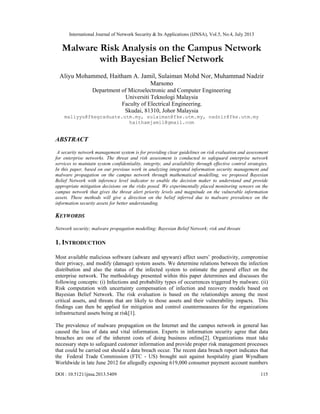 International Journal of Network Security & Its Applications (IJNSA), Vol.5, No.4, July 2013
DOI : 10.5121/ijnsa.2013.5409 115
Malware Risk Analysis on the Campus Network
with Bayesian Belief Network
Aliyu Mohammed, Haitham A. Jamil, Sulaiman Mohd Nor, Muhammad Nadzir
Marsono
Department of Microelectronic and Computer Engineering
Universiti Teknologi Malaysia
Faculty of Electrical Engineering,
Skudai, 81310, Johor Malaysia
maliyyu@fkegraduate.utm.my, sulaiman@fke.utm.my, nadzir@fke.utm.my
haithamjamil@gmail.com
ABSTRACT
A security network management system is for providing clear guidelines on risk evaluation and assessment
for enterprise networks. The threat and risk assessment is conducted to safeguard enterprise network
services to maintain system confidentiality, integrity, and availability through effective control strategies.
In this paper, based on our previous work in analyzing integrated information security management and
malware propagation on the campus network through mathematical modelling, we proposed Bayesian
Belief Network with inference level indicator to enable the decision maker to understand and provide
appropriate mitigation decisions on the risks posed. We experimentally placed monitoring sensors on the
campus network that gives the threat alert priority levels and magnitude on the vulnerable information
assets. These methods will give a direction on the belief inferred due to malware prevalence on the
information security assets for better understanding.
KEYWORDS
Network security; malware propagation modelling; Bayesian Belief Network; risk and threats
1. INTRODUCTION
Most available malicious software (adware and spyware) affect users’ productivity, compromise
their privacy, and modify (damage) system assets. We determine relations between the infection
distribution and also the status of the infected system to estimate the general effect on the
enterprise network. The methodology presented within this paper determines and discusses the
following concepts: (i) Infections and probability types of occurrences triggered by malware. (ii)
Risk computation with uncertainty compensation of infection and recovery models based on
Bayesian Belief Network. The risk evaluation is based on the relationships among the most
critical assets, and threats that are likely to those assets and their vulnerability impacts. This
findings can then be applied for mitigation and control countermeasures for the organizations
infrastructural assets being at risk[1].
The prevalence of malware propagation on the Internet and the campus network in general has
caused the loss of data and vital information. Experts in information security agree that data
breaches are one of the inherent costs of doing business online[2]. Organizations must take
necessary steps to safeguard customer information and provide proper risk management processes
that could be carried out should a data breach occur. The recent data breach report indicates that
the Federal Trade Commission (FTC - US) brought suit against hospitality giant Wyndham
Worldwide in late June 2012 for allegedly exposing 619,000 consumer payment account numbers
 