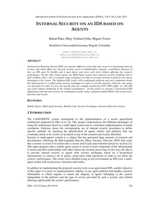 International Journal of Network Security & Its Applications (IJNSA), Vol.5, No.4, July 2013
DOI : 10.5121/ijnsa.2013.5410 129
INTERNAL SECURITY ON AN IDS BASED ON
AGENTS
Rafael Páez, Mery Yolima Uribe, Miguel Torres
Pontificia Universidad Javeriana, Bogotá, Colombia
paez-r@javeriana.edu.co
mery.uribe@javeriana.edu.co
metorres@javeriana.edu.co
ABSTRACT
An Intrusion Detection System (IDS) can monitor different events that may occur in a determined network
or host, and which affect any network security service (confidentiality, integrity, availability). Because of
this, an IDS must be flexible and it must detect and trace each alert without affecting the system´s
performance. On the other hand, agents ina Multi-Agent system have inherent security problems due to
their mobility; that’s why we propose some techniques in order to provide internal security for the agents
belonging to the system. The deployed IDS works with a multiagent platform and each component inside
the infrastructure is verified using security techniques in order to provide integrity. Likewise, the agents
can specialize in order to carry out specific jobs, for example monitoring TCP, UDP traffic, etc. The IDS
can work without interfering in the system's performance. In this article we present a hierarchical IDS
deployment with internal security on a multiagent system, using a platform named BESA with its processes,
functions and results.
KEYWORDS
Mobile Agents, Multi-Agent Systems, Mobile Code, Security Techniques, Intrusion Detection System.
1 INTRODUCTION
The LAOCOONTE system corresponds to the implementation of a secure agent-based
architecture proposed by Páez et.al. [4]. This project contextualizes the different advantages of
using this architecture based on a multi-agent system and its convenient implementation of attack
correlation. Likewise shows the corresponding use of internal security procedures to define
specific methods for checking the identification of agents entities and platform, that can
eventually attack or be victims of an attack in any of the scenarios previously identified.
Security in multi-agents systems is a subject that has generated large amounts of research and
development, following the Bell-Lapadula theorem (Basic Security Theorem, BST) that states
that a system is secure if its initial state is secure and if each state transition preserves security [1].
This paper proposes that a mobile agent system is secure if each component of the infrastructure
is secure and their relationships with other entities are security preserving. In this way, the idea is
to provide internal security to agents with security techniques based on a hierarchical
infrastructure to control a set of agents, using basic math operations in order to not affect the
system’s performance. The results were obtained using as test environment an IDS over a multi-
agent system with its processes, functions and results.
In addition to implementing the proposed security tools in an agent-based IDS, another objective
of this paper is to prove its implementation viability, in any agent platform that handles sensitive
information or which requires to ensure the integrity of agents belonging to the system,
independent of the platform and the type of service provided by such a system, and without
affecting significantly the system’s performance.
 