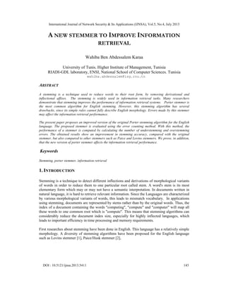 International Journal of Network Security & Its Applications (IJNSA), Vol.5, No.4, July 2013
DOI : 10.5121/ijnsa.2013.5411 143
A NEW STEMMER TO IMPROVE INFORMATION
RETRIEVAL
Wahiba Ben Abdessalem Karaa
University of Tunis. Higher Institute of Management, Tunisia
RIADI-GDL laboratory, ENSI, National School of Computer Sciences. Tunisia
wahiba.abdessalem@isg.rnu.tn
ABSTRACT
A stemming is a technique used to reduce words to their root form, by removing derivational and
inflectional affixes. The stemming is widely used in information retrieval tasks. Many researchers
demonstrate that stemming improves the performance of information retrieval systems. Porter stemmer is
the most common algorithm for English stemming. However, this stemming algorithm has several
drawbacks, since its simple rules cannot fully describe English morphology. Errors made by this stemmer
may affect the information retrieval performance.
The present paper proposes an improved version of the original Porter stemming algorithm for the English
language. The proposed stemmer is evaluated using the error counting method. With this method, the
performance of a stemmer is computed by calculating the number of understemming and overstemming
errors. The obtained results show an improvement in stemming accuracy, compared with the original
stemmer, but also compared to other stemmers such as Paice and Lovins stemmers. We prove, in addition,
that the new version of porter stemmer affects the information retrieval performance.
Keywords
Stemming, porter stemmer, information retrieval
1. INTRODUCTION
Stemming is a technique to detect different inflections and derivations of morphological variants
of words in order to reduce them to one particular root called stem. A word's stem is its most
elementary form which may or may not have a semantic interpretation. In documents written in
natural language, it is hard to retrieve relevant information. Since the Languages are characterized
by various morphological variants of words, this leads to mismatch vocabulary. In applications
using stemming, documents are represented by stems rather than by the original words. Thus, the
index of a document containing the words "computing", "compute" and "computer" will map all
these words to one common root which is "compute". This means that stemming algorithms can
considerably reduce the document index size, especially for highly inflected languages, which
leads to important efficiency in time processing and memory requirements.
First researches about stemming have been done in English. This language has a relatively simple
morphology. A diversity of stemming algorithms have been proposed for the English language
such as Lovins stemmer [1], Paice/Husk stemmer [2],
 