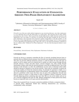 International Journal of Network Security & Its Applications (IJNSA), Vol.5, No.4, July 2013
DOI : 10.5121/ijnsa.2013.5412 155
PERFORMANCE EVALUATION OF ENHANCED-
GREEDY-TWO-PHASE DEPLOYMENT ALGORITHM
Kartit Ali1
1
Laboratory of Research in Informatics and Telecommunications (LRIT), Faculty of
Science, University Mohammed V-Agdal, Rabat, Morocco
alikartit@gmail.com
ABSTRACT
Firewall is one of the most widely utilized component on any network architecture, since that a deployment
is a very important step to turn the initial policy to a target policy. This operation must be done without
presenting any risks or flaws. Much research has already addressed the conflict detection of policies and
optimization, but in our paper we will focus on researches that talk about strategies for the security of
policy deployment, some researchers have proposed a number of algorithms to solve this problem, we will
discuss one of these algorithm then we propose an amelioration of this strategy. In [1], we have proposed
a correct algorithm for the deployment type I. But in this work we will study the performance evaluation of
the new solution called “Enhanced-Two-Phase-Deployment”. We show that the proposed solution is most
efficient.
KEYWORDS
Firewall Policy, Network Security, Policy Deployment, Performance Evaluation.
1. INTRODUCTION
Firewall are devices or programs controlling the flow of network circulating between hosts or
networks that use different security postures, most firewalls were deployed at network perimeters.
This does not provide sufficient protection, because it could not detect all cases and types of
attacks as well as attacks sent by an internal host to another are often not pass through network
firewalls. Because of these and other factors, network designers now often include firewall
functionality at places other than the network perimeter to provide an additional layer. One of the
functions of the firewall is to allow the establishment of some rules to determine which traffic
should be allowed or blocked on your private network. Those rules do essentially (i) permit the
connection (enable), (ii) block the connection (deny). Its principle for operation is simple; it is a
set of rules defined by an administrator based on the principle: everything that is not explicitly
allowed is prohibited, which means that these rules are part of the configuration firewall must
allow or dismiss an action or a data stream in order to establish or block a connection. Several
firewalls deploying policies containing rules more than 20K are rare in the market, and yet we
saw a firewall configured with rules for 50K. Manual configuration of these policies has clearly
become an impossible task even for guru network administrators.
These rules in general [3] are: (i) accept a connection (enabled), (ii) blocks a connection (deny).
A firewall policy deployment should have following characteristics [2]: correctness,
confidentiality, safety, and speed.
 