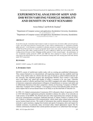 International Journal of Network Security & Its Applications (IJNSA), Vol.5, No.4, July 2013
DOI : 10.5121/ijnsa.2013.5415 187
EXPERIMENTAL ANALYSIS OF AODV AND
DSR WITH VARYING VEHICLE MOBILITY
AND DENSITY IN VANET SCENARIO
Arzoo Dahiya1
and Dr.R.K.Chauhan2
1
Department of Computer science and application, Kurukshetra University, Kurukshetra
09.arzoo@gamil.com
2
Department of Computer science and application, Kurukshetra University, Kurukshetra
rkchauhan@rediffmail.com
ABSTRACT
In last three decade ,tremendous improvement is made in research area of wireless adhoc network and now
a days ,one of the most attractive research topic is inter vehicle communication i.e. realization of mobile
adhoc network . A rich literature is available in vehicular networks to explore the special characteristics of
VANET but all the protocols are majorly geography based. It has some unique characteristics which make
it different from other adhoc routing protocols as well as difficult to define any exact mobility model and
routing protocol because of their changing mobility patterns. In this research paper , the performance of
two on-demand routing protocols AODV and DSR has been analysed by means of packet delivery
ratio,end-to-end delay,packet loss ratio and normalised routing load with varying speed and node density
under TCP connections.
KEYWORDS
MANET, VANET, routing ,VN ,AODV,DSR,NS2,etc.
1. INTRODUCTION
MANETs consist of mobile/semi mobile nodes with no existing pre-established infrastructure.
They connect themselves in a decentralized, self-organizing manner and also establish multi hop
routes. If the mobile nodes are vehicles then this type of network is called VANET(vehicular ad-
hoc network). One important property that distinguishes MANET from VANET is that nodes
move with higher avg. speed and number of nodes is assumed to be very large. Vehicular
networks consist of vehicles and Road Side Units (RSU) equipped with radios. Plummeting cost
of electronic components and permanent willingness of manufacturers to increase road safety and
to differentiate themselves from their competitors vehicles are becoming “Computer on Wheels”
rather than “Computer N/W on Wheels”. Convergence of forces from both the public and private
sector implies that in not-too-distant future we are likely to see the total birth of vehicular n/w.
In 1999, U.S. federal communication Commission (FCC) allocated a block of spectrum in 5.850
to 5.925 GHz band for applications primarily intended to enhance the safety of our networks on
roads systems. In fact BMW, Fiat, Renault and some other organizations have united to develop a
car-to-car communication consortium, dedicated precisely to impose Vehicle to Vehicle (V2V)
and Vehicle to infrastructure (V2I) communication, vehicle share safety related information and
access location based services. The wealth of information that could be obtained from vehicular
networks is quite enormous, ranging from location and speed of emergency alerts and request for
roadside assistance. In particular, many envisioned safety related applications require that the
vehicles continuously broadcast their current position and speed in so called heart beat messages.
 