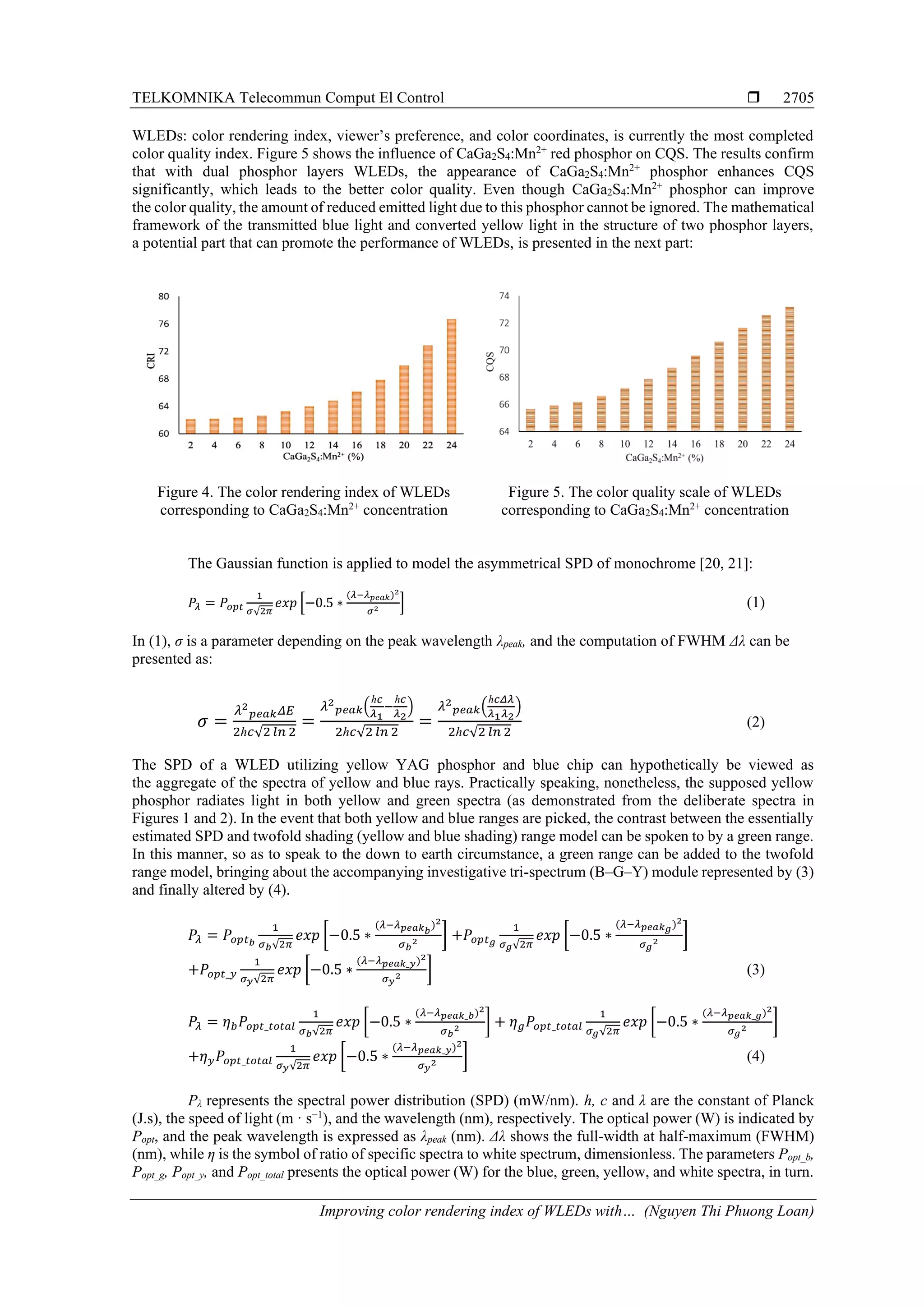 TELKOMNIKA Telecommun Comput El Control 
Improving color rendering index of WLEDs with… (Nguyen Thi Phuong Loan)
2705
WLEDs: color rendering index, viewer’s preference, and color coordinates, is currently the most completed
color quality index. Figure 5 shows the influence of CaGa2S4:Mn2+
red phosphor on CQS. The results confirm
that with dual phosphor layers WLEDs, the appearance of CaGa2S4:Mn2+
phosphor enhances CQS
significantly, which leads to the better color quality. Even though CaGa2S4:Mn2+
phosphor can improve
the color quality, the amount of reduced emitted light due to this phosphor cannot be ignored. The mathematical
framework of the transmitted blue light and converted yellow light in the structure of two phosphor layers,
a potential part that can promote the performance of WLEDs, is presented in the next part:
Figure 4. The color rendering index of WLEDs
corresponding to CaGa2S4:Mn2+
concentration
Figure 5. The color quality scale of WLEDs
corresponding to CaGa2S4:Mn2+
concentration
The Gaussian function is applied to model the asymmetrical SPD of monochrome [20, 21]:
𝑃𝜆 = 𝑃𝑜𝑝𝑡
1
𝜎√2𝜋
𝑒𝑥𝑝 [−0.5 ∗
(𝜆−𝜆 𝑝𝑒𝑎𝑘)2
𝜎2 ] (1)
In (1), σ is a parameter depending on the peak wavelength λpeak, and the computation of FWHM Δλ can be
presented as:
𝜎 =
𝜆2
𝑝𝑒𝑎𝑘 𝛥𝐸
2ℎ𝑐√2 𝑙𝑛 2
=
𝜆2
𝑝𝑒𝑎𝑘(
ℎ𝑐
𝜆1
−
ℎ𝑐
𝜆2
)
2ℎ𝑐√2 𝑙𝑛 2
=
𝜆2
𝑝𝑒𝑎𝑘(
ℎ𝑐𝛥𝜆
𝜆1 𝜆2
)
2ℎ𝑐√2 𝑙𝑛 2
(2)
The SPD of a WLED utilizing yellow YAG phosphor and blue chip can hypothetically be viewed as
the aggregate of the spectra of yellow and blue rays. Practically speaking, nonetheless, the supposed yellow
phosphor radiates light in both yellow and green spectra (as demonstrated from the deliberate spectra in
Figures 1 and 2). In the event that both yellow and blue ranges are picked, the contrast between the essentially
estimated SPD and twofold shading (yellow and blue shading) range model can be spoken to by a green range.
In this manner, so as to speak to the down to earth circumstance, a green range can be added to the twofold
range model, bringing about the accompanying investigative tri-spectrum (B–G–Y) module represented by (3)
and finally altered by (4).
𝑃𝜆 = 𝑃𝑜𝑝𝑡 𝑏
1
𝜎 𝑏√2𝜋
𝑒𝑥𝑝 [−0.5 ∗
(𝜆−𝜆 𝑝𝑒𝑎𝑘 𝑏
)2
𝜎 𝑏
2 ] +𝑃𝑜𝑝𝑡 𝑔
1
𝜎 𝑔√2𝜋
𝑒𝑥𝑝 [−0.5 ∗
(𝜆−𝜆 𝑝𝑒𝑎𝑘 𝑔)2
𝜎 𝑔
2 ]
+𝑃𝑜𝑝𝑡_𝑦
1
𝜎 𝑦√2𝜋
𝑒𝑥𝑝 [−0.5 ∗
(𝜆−𝜆 𝑝𝑒𝑎𝑘_𝑦)2
𝜎 𝑦
2 ] (3)
𝑃𝜆 = 𝜂 𝑏 𝑃𝑜𝑝𝑡_𝑡𝑜𝑡𝑎𝑙
1
𝜎 𝑏√2𝜋
𝑒𝑥𝑝 [−0.5 ∗
(𝜆−𝜆 𝑝𝑒𝑎𝑘_𝑏)2
𝜎 𝑏
2 ] + 𝜂 𝑔 𝑃𝑜𝑝𝑡_𝑡𝑜𝑡𝑎𝑙
1
𝜎 𝑔√2𝜋
𝑒𝑥𝑝 [−0.5 ∗
(𝜆−𝜆 𝑝𝑒𝑎𝑘_𝑔)2
𝜎 𝑔
2 ]
+𝜂 𝑦 𝑃𝑜𝑝𝑡_𝑡𝑜𝑡𝑎𝑙
1
𝜎 𝑦√2𝜋
𝑒𝑥𝑝 [−0.5 ∗
(𝜆−𝜆 𝑝𝑒𝑎𝑘_𝑦)2
𝜎 𝑦
2 ] (4)
Pλ represents the spectral power distribution (SPD) (mW/nm). h, c and λ are the constant of Planck
(J.s), the speed of light (m · s−1
), and the wavelength (nm), respectively. The optical power (W) is indicated by
Popt, and the peak wavelength is expressed as λpeak (nm). Δλ shows the full-width at half-maximum (FWHM)
(nm), while η is the symbol of ratio of specific spectra to white spectrum, dimensionless. The parameters Popt_b,
Popt_g, Popt_y, and Popt_total presents the optical power (W) for the blue, green, yellow, and white spectra, in turn.
 