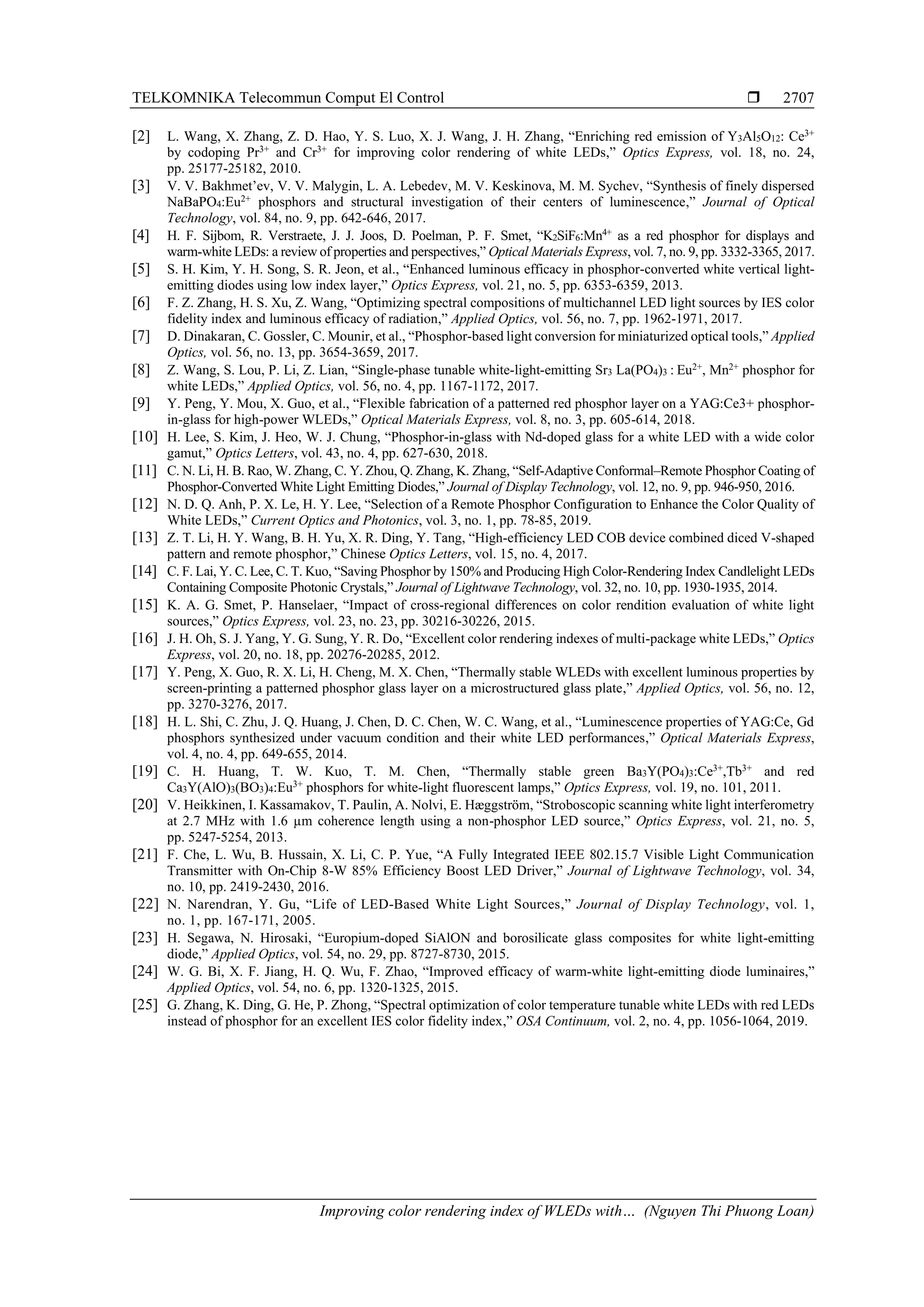 TELKOMNIKA Telecommun Comput El Control 
Improving color rendering index of WLEDs with… (Nguyen Thi Phuong Loan)
2707
[2] L. Wang, X. Zhang, Z. D. Hao, Y. S. Luo, X. J. Wang, J. H. Zhang, “Enriching red emission of Y3Al5O12: Ce3+
by codoping Pr3+
and Cr3+
for improving color rendering of white LEDs,” Optics Express, vol. 18, no. 24,
pp. 25177-25182, 2010.
[3] V. V. Bakhmet’ev, V. V. Malygin, L. A. Lebedev, M. V. Keskinova, M. M. Sychev, “Synthesis of finely dispersed
NaBaPO4:Eu2+
phosphors and structural investigation of their centers of luminescence,” Journal of Optical
Technology, vol. 84, no. 9, pp. 642-646, 2017.
[4] H. F. Sijbom, R. Verstraete, J. J. Joos, D. Poelman, P. F. Smet, “K2SiF6:Mn4+
as a red phosphor for displays and
warm-white LEDs: a review of properties and perspectives,” Optical Materials Express, vol. 7, no. 9, pp. 3332-3365, 2017.
[5] S. H. Kim, Y. H. Song, S. R. Jeon, et al., “Enhanced luminous efficacy in phosphor-converted white vertical light-
emitting diodes using low index layer,” Optics Express, vol. 21, no. 5, pp. 6353-6359, 2013.
[6] F. Z. Zhang, H. S. Xu, Z. Wang, “Optimizing spectral compositions of multichannel LED light sources by IES color
fidelity index and luminous efficacy of radiation,” Applied Optics, vol. 56, no. 7, pp. 1962-1971, 2017.
[7] D. Dinakaran, C. Gossler, C. Mounir, et al., “Phosphor-based light conversion for miniaturized optical tools,” Applied
Optics, vol. 56, no. 13, pp. 3654-3659, 2017.
[8] Z. Wang, S. Lou, P. Li, Z. Lian, “Single-phase tunable white-light-emitting Sr3 La(PO4)3 : Eu2+
, Mn2+
phosphor for
white LEDs,” Applied Optics, vol. 56, no. 4, pp. 1167-1172, 2017.
[9] Y. Peng, Y. Mou, X. Guo, et al., “Flexible fabrication of a patterned red phosphor layer on a YAG:Ce3+ phosphor-
in-glass for high-power WLEDs,” Optical Materials Express, vol. 8, no. 3, pp. 605-614, 2018.
[10] H. Lee, S. Kim, J. Heo, W. J. Chung, “Phosphor-in-glass with Nd-doped glass for a white LED with a wide color
gamut,” Optics Letters, vol. 43, no. 4, pp. 627-630, 2018.
[11] C. N. Li, H. B. Rao, W. Zhang, C. Y. Zhou, Q. Zhang, K. Zhang, “Self-Adaptive Conformal–Remote Phosphor Coating of
Phosphor-Converted White Light Emitting Diodes,” Journal of Display Technology, vol. 12, no. 9, pp. 946-950, 2016.
[12] N. D. Q. Anh, P. X. Le, H. Y. Lee, “Selection of a Remote Phosphor Configuration to Enhance the Color Quality of
White LEDs,” Current Optics and Photonics, vol. 3, no. 1, pp. 78-85, 2019.
[13] Z. T. Li, H. Y. Wang, B. H. Yu, X. R. Ding, Y. Tang, “High-efficiency LED COB device combined diced V-shaped
pattern and remote phosphor,” Chinese Optics Letters, vol. 15, no. 4, 2017.
[14] C. F. Lai, Y. C. Lee, C. T. Kuo, “Saving Phosphor by 150% and Producing High Color-Rendering Index Candlelight LEDs
Containing Composite Photonic Crystals,” Journal of Lightwave Technology, vol. 32, no. 10, pp. 1930-1935, 2014.
[15] K. A. G. Smet, P. Hanselaer, “Impact of cross-regional differences on color rendition evaluation of white light
sources,” Optics Express, vol. 23, no. 23, pp. 30216-30226, 2015.
[16] J. H. Oh, S. J. Yang, Y. G. Sung, Y. R. Do, “Excellent color rendering indexes of multi-package white LEDs,” Optics
Express, vol. 20, no. 18, pp. 20276-20285, 2012.
[17] Y. Peng, X. Guo, R. X. Li, H. Cheng, M. X. Chen, “Thermally stable WLEDs with excellent luminous properties by
screen-printing a patterned phosphor glass layer on a microstructured glass plate,” Applied Optics, vol. 56, no. 12,
pp. 3270-3276, 2017.
[18] H. L. Shi, C. Zhu, J. Q. Huang, J. Chen, D. C. Chen, W. C. Wang, et al., “Luminescence properties of YAG:Ce, Gd
phosphors synthesized under vacuum condition and their white LED performances,” Optical Materials Express,
vol. 4, no. 4, pp. 649-655, 2014.
[19] C. H. Huang, T. W. Kuo, T. M. Chen, “Thermally stable green Ba3Y(PO4)3:Ce3+
,Tb3+
and red
Ca3Y(AlO)3(BO3)4:Eu3+
phosphors for white-light fluorescent lamps,” Optics Express, vol. 19, no. 101, 2011.
[20] V. Heikkinen, I. Kassamakov, T. Paulin, A. Nolvi, E. Hæggström, “Stroboscopic scanning white light interferometry
at 2.7 MHz with 1.6 µm coherence length using a non-phosphor LED source,” Optics Express, vol. 21, no. 5,
pp. 5247-5254, 2013.
[21] F. Che, L. Wu, B. Hussain, X. Li, C. P. Yue, “A Fully Integrated IEEE 802.15.7 Visible Light Communication
Transmitter with On-Chip 8-W 85% Efficiency Boost LED Driver,” Journal of Lightwave Technology, vol. 34,
no. 10, pp. 2419-2430, 2016.
[22] N. Narendran, Y. Gu, “Life of LED-Based White Light Sources,” Journal of Display Technology, vol. 1,
no. 1, pp. 167-171, 2005.
[23] H. Segawa, N. Hirosaki, “Europium-doped SiAlON and borosilicate glass composites for white light-emitting
diode,” Applied Optics, vol. 54, no. 29, pp. 8727-8730, 2015.
[24] W. G. Bi, X. F. Jiang, H. Q. Wu, F. Zhao, “Improved efficacy of warm-white light-emitting diode luminaires,”
Applied Optics, vol. 54, no. 6, pp. 1320-1325, 2015.
[25] G. Zhang, K. Ding, G. He, P. Zhong, “Spectral optimization of color temperature tunable white LEDs with red LEDs
instead of phosphor for an excellent IES color fidelity index,” OSA Continuum, vol. 2, no. 4, pp. 1056-1064, 2019.
 