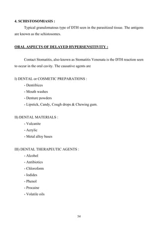 54
4. SCHISTOSOMIASIS :
Typical granulomatous type of DTH seen in the parasitized tissue. The antigens
are known as the schistosomes.
ORAL ASPECTS OF DELAYED HYPERSENSITIVITY :
Contact Stomatitis, also known as Stomatitis Venenata is the DTH reaction seen
to occur in the oral cavity. The causative agents are
I) DENTAL or COSMETIC PREPARATIONS :
- Dentifrices
- Mouth washes
- Denture powders
- Lipstick, Candy, Cough drops & Chewing gum.
II) DENTAL MATERIALS :
- Vulcanite
- Acrylic
- Metal alloy bases
III) DENTAL THERAPEUTIC AGENTS :
- Alcohol
- Antibiotics
- Chloroform
- Iodides
- Phenol
- Procaine
- Volatile oils
 