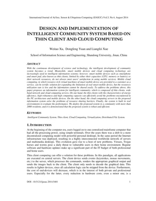 International Journal of Ad hoc, Sensor & Ubiquitous Computing (IJASUC) Vol.5, No.4, August 2014
DOI : 10.5121/ijasuc.2014.5401 1
DESIGN AND IMPLEMENTATION OF
INTELLIGENT COMMUNITY SYSTEM BASED ON
THIN CLIENT AND CLOUD COMPUTING
Weitao Xu, Dongfeng Yuan and Liangfei Xue
School of Information Science and Engineering, Shandong University, Jinan, China
ABSTRACT
With the continuous development of science and technology, the intelligent development of community
system becomes a trend. Meanwhile, smart mobile devices and cloud computing technology are
increasingly used in intelligent information systems; however, smart mobile devices such as smartphone
and smart pad, also known as thin clients, limited by either their capacities (CPU, memory or battery) or
their network resources, do not always meet users' satisfaction in using mobile services. Mobile cloud
computing, in which resource-rich virtual machines of smart mobile device are provided to a customer as a
service, can be terrific solution for expanding the limitation of real smart mobile device, but the resources
utilization rate is low and the information cannot be shared easily. To address the problems above, this
paper proposes an information system for intelligent community, which is composed of thin clients, wide
band network and cloud computing servers. On one hand, the thin clients with the characteristics of energy
efficiency, high robustness and high computing capacity can efficiently avoid the problems encountered in
the PC architecture and mobile devices. On the other hand, the cloud computing servers in the proposed
information system solve the problems of resource sharing barriers. Finally, the system is built in real
environments to evaluate the performance. We deploy the proposed system in a community with more than
2000 residents, and it is demonstrated that the proposed system is robust and efficient.
KEYWORDS
Intelligent Community System, Thin client, Cloud Computing, Virtualization, Distributed File System.
1. INTRODUCTION
At the beginning of the computer era, users logged on to one centralized mainframe computer that
had all the processing power, using simple terminals. Over the years there was a shift to a more
decentralized computing model with powerful personal desktops. In the same period the Internet
infrastructure was deployed, resulting in a highly interconnected worldwide network of servers
and multimedia desktops. This evolution gave rise to a host of new problems. Viruses, Trojan
horses and worms pose a daily threat to vulnerable users in their home environment. Regular
software and hardware updates make up a significant part of the IT budget of both professional
and home users.
Thin client computing can offer a solution for these problems. In this paradigm, all applications
are executed on central servers. The client device sends events (keystrokes, mouse movements,
etc.) to the server, which processes the commands, renders the appropriate graphical output and
sends the images back to the client. The client only needs to decode the graphical data. This
results in lighter devices, since all calculation logic can be stripped from the device. Furthermore,
the cost of end-devices will decrease, which is in the interest of both private and professional
users. Especially for the latter, every reduction in hardware costs, even a minor one, is a
 