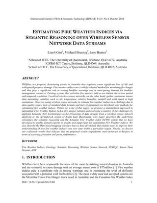 International Journal of Web & Semantic Technology (IJWesT) Vol.5, No.4, October 2014 
DOI : 10.5121/ijwest.2014.5401 1 
ESTIMATING FIRE WEATHER INDICES VIA SEMANTIC REASONING OVER WIRELESS SENSOR NETWORK DATA STREAMS 
Lianli Gao1, Michael Bruenig2, Jane Hunter3 
1 School of ITEE, The University of Queensland, Brisbane, QLD 4072, Australia 
2CSIRO ICT Centre, Brisbane, QLD4069, Australia 
1School of ITEE, The University of Queensland, Brisbane, QLD 4072, Australia 
ABSTRACT 
Wildfires are frequent, devastating events in Australia that regularly cause significant loss of life and widespread property damage. Fire weather indices are a widely-adopted method for measuring fire danger and they play a significant role in issuing bushfire warnings and in anticipating demand for bushfire management resources. Existing systems that calculate fire weather indices are limited due to low spatial and temporal resolution. Localized wireless sensor networks, on the other hand, gather continuous sensor data measuring variables such as air temperature, relative humidity, rainfall and wind speed at high resolutions. However, using wireless sensor networks to estimate fire weather indices is a challenge due to data quality issues, lack of standard data formats and lack of agreement on thresholds and methods for calculating fire weather indices. Within the scope of this paper, we propose a standardized approach to calculating Fire Weather Indices (a.k.a. fire danger ratings) and overcome a number of the challenges by applying Semantic Web Technologies to the processing of data streams from a wireless sensor network deployed in the Springbrook region of South East Queensland. This paper describes the underlying ontologies, the semantic reasoning and the Semantic Fire Weather Index (SFWI) system that we have developed to enable domain experts to specify and adapt rules for calculating Fire Weather Indices. We also describe the Web-based mapping interface that we have developed, that enables users to improve their understanding of how fire weather indices vary over time within a particular region. Finally, we discuss our evaluation results that indicate that the proposed system outperforms state-of-the-art techniques in terms of accuracy, precision and query performance. 
KEYWORDS 
Fire Weather Indices, Ontology, Semantic Reasoning, Wireless Sensor Network, SPARQL, Sensor Data Streams, IDW 
1. INTRODUCTION 
Wildfires have been responsible for some of the most devastating natural disasters in Australia and are estimated to cause damage with an average annual cost of $77million [1]. Fire weather indices play a significant role in issuing warnings and in estimating the level of difficulty associated with a potential wild fire/bushfire [2]. The most widely used and accepted systems are the McArthur Forest Fire Danger Index (used in Australia) and the Canadian Fire Weather Index  