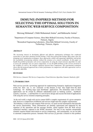 International Journal of Web & Semantic Technology (IJWesT) Vol.5, No.4, October 2014
DOI : 10.5121/ijwest.2014.5402 21
IMMUNE-INSPIRED METHOD FOR
SELECTING THE OPTIMAL SOLUTION IN
SEMANTIC WEB SERVICE COMPOSITION
Merzoug Mohamed1
, Chikh Mohammed Amine2
,and Bekkouche Amina1
1
Department of Computer Science, Abou Bekr Belkaid University, Faculty of Sciences,
Tlemcen, Algeria
2
Biomedical Engineering Laboratory, Abou Bekr Belkaid University, Faculty of
Technology, Tlemcen, Algeria
ABSTRACT
The increasing interest in developing efficient and effective optimization techniques has conducted
researchers to turn their attention towards biology. It has been noticed that biology offers many clues for
designing novel optimization techniques, these approaches exhibit self-organizing capabilities and permit
the reachability of promising solutions without the existence of a central coordinator. In this paper we
handle the problem of dynamic web service composition, by using the clonal selection algorithm. In order
to assess the optimality rate of a given composition, we use the QOS attributes of the services involved in
the workflow as well as, the semantic similarity between these components. The experimental evaluation
shows that the proposed approach has a better performance in comparison with other approaches such as
the genetic algorithm.
KEYWORDS
Web Services ,Semantic Web Service Composition, Clonal Selection Algorithm, Semantic Similarity, QoS.
1. INTRODUCTION
Web services provide a promising approach for implementing Enterprise Application Integration
(EAI), but their use is not restricted to this domain, in fact they might form the ideal
technology for building large scale distributed applications. The elementary units of these
applications can be owned by different stakeholders.(such as banking systems , healthcare
systems, e-tourism…), and therefore it is not trivial to design and execute this kind of applications
with using the service oriented computing principles.
In the real world, a single web service cannot fulfill a complex requirement of a given enterprise
task, however a composition of different web services might meet the complex requirements.
Nevertheless, to discover and compose Web services, we need several informations that describe
the service functionality. These informations are partially represented and supported by the
signature of the operations and the message formats, which together form the Web service
syntactical interface, captured in the WSDL document. The lack of any machine interpretable
semantic requires human intervention in service composition, and consequently, we are not able
to automate composition process. Semantic Web services [3] provide a solution to this problem
 