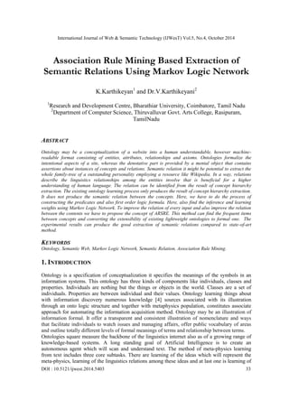 International Journal of Web & Semantic Technology (IJWesT) Vol.5, No.4, October 2014 
DOI : 10.5121/ijwest.2014.5403 33 
Association Rule Mining Based Extraction of Semantic Relations Using Markov Logic Network 
K.Karthikeyan1 and Dr.V.Karthikeyani2 
1Research and Development Centre, Bharathiar University, Coimbatore, Tamil Nadu 
2Department of Computer Science, Thiruvalluvar Govt. Arts College, Rasipuram, TamilNadu 
ABSTRACT 
Ontology may be a conceptualization of a website into a human understandable, however machine- readable format consisting of entities, attributes, relationships and axioms. Ontologies formalize the intentional aspects of a site, whereas the denotative part is provided by a mental object that contains assertions about instances of concepts and relations. Semantic relation it might be potential to extract the whole family-tree of a outstanding personality employing a resource like Wikipedia. In a way, relations describe the linguistics relationships among the entities involve that is beneficial for a higher understanding of human language. The relation can be identified from the result of concept hierarchy extraction. The existing ontology learning process only produces the result of concept hierarchy extraction. It does not produce the semantic relation between the concepts. Here, we have to do the process of constructing the predicates and also first order logic formula. Here, also find the inference and learning weights using Markov Logic Network. To improve the relation of every input and also improve the relation between the contents we have to propose the concept of ARSRE. This method can find the frequent items between concepts and converting the extensibility of existing lightweight ontologies to formal one. The experimental results can produce the good extraction of semantic relations compared to state-of-art method. 
KEYWORDS 
Ontology, Semantic Web, Markov Logic Network, Semantic Relation, Association Rule Mining. 
1. INTRODUCTION 
Ontology is a specification of conceptualization it specifies the meanings of the symbols in an information systems. This ontology has three kinds of components like individuals, classes and properties. Individuals are nothing but the things or objects in the world. Classes are a set of individuals. Properties are between individual and their values. Ontology learning things about with information discovery numerous knowledge [4] sources associated with its illustration through an onto logic structure and together with metaphysics population, constitutes associate approach for automating the information acquisition method. Ontology may be an illustration of information formal. It offer a transparent and consistent illustration of nomenclature and ways that facilitate individuals to watch issues and managing affairs, offer public vocabulary of areas and outline totally different levels of formal meanings of terms and relationship between terms. 
Ontologies square measure the backbone of the linguistics internet also as of a growing range of knowledge-based systems. A long standing goal of Artificial Intelligence is to create an autonomous agent which will scan and understand text. The method of meta-physics learning from text includes three core subtasks. There are learning of the ideas which will represent the meta-physics, learning of the linguistics relations among these ideas and at last one is learning of  
