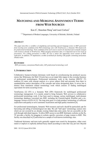 International Journal of Web & Semantic Technology (IJWesT) Vol.5, No.4, October 2014 
DOI : 10.5121/ijwest.2014.5304 53 
MATCHING AND MERGING ANONYMOUS TERMS FROM WEB SOURCES 
Kun Ji1, Shanshan Wang2 and Lauri Carlson3 
1,2,3Department of Modern Languages, University Helsinki, Finland 
ABSTRACT 
This paper describes a workflow of simplifying and matching special language terms in RDF generated from trawling term candidates Web terminology sites with TermFactory, a Semantic framework for professional terminology. Term candidates from such sources need to be matched and eventually merged with resources already in TermFactory. While merging anonymous data, it is important not to lose track of provenance. For coding provenance in RDF, TF uses a minor but apparently novel variant of RDF reification. In addition, TF implements a toolkit of methods for dealing with graphs containing anonymous (blank) nodes. 
KEYWORDS 
RDF, provenance, anonymous/blank nodes, LSP, professional terminology work 
1. INTRODUCTION 
Collaborative human-to-human dictionary work based on crowdsourcing has produced success stories like Wiktionary, but Web 3.0 tools have as yet made little impact in the everyday business of professional terminologists. Professional terminoloy work in the Austrian (ISO/TC 37) tradition [1] starts with concept analysis in a given subject field and proceeds from there to standardization and/or description of the concepts and terms designating them. It serves but is distinct from translation related terminology work which consists of finding multilingual equivalents for terms occurring in text. 
TermFactory [2] (TF) is a Semantic Web SW) framework for multilingual professional terminology management. It is mainly aimed to bring Semantic Web services collaborative professional terminology work. It has been used to manage various multilingual, multi-domain terminology databases converted into RDF, including the Finnish-English WordNet and a six- language version of ICD-10 [3]. The long term goal is to help produce terminology of sufficient explicitness and quality to serve automatic localization and high quality translation [4]. 
For professional terminologists, Semantic Web resources and tools should be particularly apt for harvesting and sifting of terminological raw data. We call “half open” terminology sources sites which are not covered by an already existing linked data entry point, but are accessible on the web through individual requests. To allow RDF access to non-RDF third party websites on the fly, TF provides a facility for plugging in website specific converters of page content to RDF. This facility was described in [5] and tested on a sample of well-known terminology sites. 
Traditional dictionary and term tools generally support search by designation, either exact match or implicit explicitly defined fuzzy according to rules that vary per tool. Beyond  