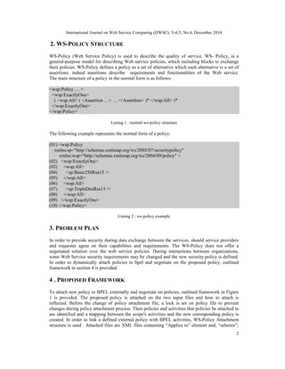 International Journal on Web Service Computing (IJWSC), Vol.5, No.4, December 2014
2
2. WS-POLICY STRUCTURE
WS-Policy (Web Service Policy) is used to describe the quality of service. WS- Policy, is a
general-purpose model for describing Web service policies, which including blocks to exchange
their policies. WS-Policy defines a policy as a set of alternative which each alternative is a set of
assertions. indeed assertions describe requirements and functionalities of the Web service.
The main structure of a policy in the normal form is as follows:
<wsp:Policy … >
<wsp:ExactlyOne>
( <wsp:All> ( <Assertion …> … </Assertion> )* </wsp:All> )*
</wsp:ExactlyOne>
</wsp:Policy>
Listing 1 : normal ws-policy structure
The following example represents the normal form of a policy:
(01) <wsp:Policy
xmlns:sp="http://schemas.xmlsoap.org/ws/2005/07/securitypolicy"
xmlns:wsp="http://schemas.xmlsoap.org/ws/2004/09/policy" >
(02) <wsp:ExactlyOne>
(03) <wsp:All>
(04) <sp:Basic256Rsa15 />
(05) </wsp:All>
(06) <wsp:All>
(07) <sp:TripleDesRsa15 />
(08) </wsp:All>
(09) </wsp:ExactlyOne>
(10) </wsp:Policy>
Listing 2 : ws-policy example
3. PROBLEM PLAN
In order to provide security during data exchange between the services, should service providers
and requester agree on their capabilities and requirements. The WS-Policy does not offer a
negotiated solution over the web service policies. During interactions between organizations,
some Web Service security requirements may be changed and the new security policy is defined.
In order to dynamically attach policies to bpel and negotiate on the proposed policy, outlined
framework in section 4 is provided.
4 . PROPOSED FRAMEWORK
To attach new policy to BPEL externally and negotiate on policies, outlined framework in Figure
1 is provided. The proposed policy is attached on the two input files and how to attach is
reflected. Before the change of policy attachment file, a lock is set on policy file to prevent
changes during policy attachment process. Then policies and activities that policies be attached to
are identified and a mapping between the scope's activities and the new corresponding policy is
created. In order to link a defined external policy with BPEL activities, WS-Policy Attachment
structure is used . Attached files are XML files containing “Applies to” element and, “selector”;
 