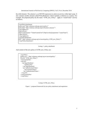 International Journal on Web Service Computing (IJWSC), Vol.5, No.4, December 2014
3
the child element. The selector is, an XPATH expression to select an activity within bpel scope. It
also contains another element called PolicyReference which includes a reference to a policy. For
example, the proposed policy by the name “ATM_new_Policy” . apply to “createTicket” activity
as follows:
Listing 3 : policy attachment
And content of the new policy of ATM_new_Policy are:
Listing 3 :
policy
Listing 3 :
policy
Listing 4 ATM_new_Policy
Figure 1 : proposed framework for new policy attachment and negotiation
<wsp:PolicyAttachment
xmlns:wsp=”http://schemas.xmlsoap.org/ws/policy/”
xmlns:bpel=”http://schemas.xmlsoap.org/ws/business−process/”>
<wsp:AppliesTo>
<bpat:selector>
//bpel:scope[@name=”TicketCreationUnit”]//bpel:invoke[@operation=”createTicket”]
</bpat:selector>
</wsp:AppliesTo>
<wsp:PolicyReference
URI=” http://schemas.xmlsoap.org/ws/securitypolicy./ATM_new_Policy”/>
</wsp:PolicyAttachment>
<wsp:Policy
Xmlns:wsu = “http://schemas.xmlsoap.org/ws/securitypolicy”
Wsu:Id=”ATM_new_Policy”>
<wsp:ExactlyOne>
<wsp:All>
<sp:AlgorithmSuite>
<sp:Basic256/>
</sp:AlgorithmSuite>
<sp: AuthenticationToken>
<sp:UsernameToken/>
</sp: AuthenticationToken >
</wsp:All>
</wsp:ExactlyOne>
</wsp:Policy>
 