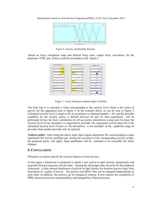 International Journal on Web Service Computing (IJWSC), Vol.5, No.4, December 2014
6
Figure 4 :security membership function
Based on fuzzy calculation steps and defined fuzzy rules, output fuzzy calculation, for the
proposed ATM_new_Policy would be accordance with Figure 5.
Figure 5 : Fuzzy Mamdani method output in Matlab
The final step is to calculate a value corresponding to the security level which is the center of
gravity for the aggregsted area in figure 5. In the example above, as can be seen in Figure 2
Calculated security level is equal to 60. In accordance to obtained number = 60, and the provider
capability for the security policy is defined between 60 and 70, then negotiation will be
performed. In fact, the fuzzy calculations for all new policy alternatives is done and if at least the
security level of one alternative is supported by provider, the negotiation will be done but if the
calculated security level of none of the alternatives is not included in the capability range of
provider, then another provider will be selected.
Enforce policy: After doing the above steps, bpel engine attachment file corresponding to input
attachment file will be modified and during the execution of the corresponding activity in bpel,
the proposed policy will apply. Input attachment will be unlocked to be accessible for future
changes.
5. CONCLUSIONS
WS-policy is used to specify the security features of web services .
In this paper a framework is proposed to attach a new policy to bpel activitiy dynamically and
negotiate between requester and provider . Among the advantages that can point for the proposed
framework , is that external attachment of policies to bpel distinct the business process logic from
describtion of quality of service . The policies and BPEL files can be changed independently of
each other. In addition, the policies can be changed at runtime. It also reduces the complexity of
BPEL processes,increase maintainability and changability of bpel processes.
 