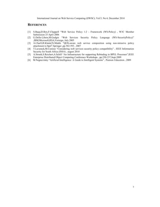 International Journal on Web Service Computing (IJWSC), Vol.5, No.4, December 2014
7
REFERENCES
[1] S.Bajaj,D.Box,F.Chappell “Web Service Policy 1.2 - Framework (WS-Policy) , W3C Member
Submission 25 April 2006
[2] G.Della-Libera,M.Gudgin “Web Services Security Policy Language (WS-SecurityPolicy)”
,IBM,Microsoft,RSA,Verisign, July 2005
[3] A.Charfi,R.Khalaf,N.Mukhi “QOS-aware web service composition using non-intrusive policy
attachment to bpel”,Springer ,pp.582-593 , 2007
[4] T.Lavarack,M.Coetzee “Considering web services security policy compatibility” , IEEE Information
Security for South Africa (ISSA) , august 2010
[5] A.Strunk,S.Reichert,A.Schill “An Infrastructure for supporting Rebinding in BPEL Processes”,IEEE
Enterprise Distributed Object Computing Conference Workshops , pp.230-237,Sept.2009
[6] M.Negnevitsky “Artificial Intelligence: A Guide to Intelligent Systems” , Pearson Education , 2009
 