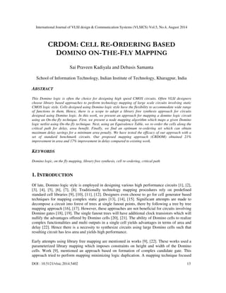 International Journal of VLSI design & Communication Systems (VLSICS) Vol.5, No.4, August 2014
DOI : 10.5121/vlsic.2014.5402 13
CRDOM: CELL RE-ORDERING BASED
DOMINO ON-THE-FLY MAPPING
Sai Praveen Kadiyala and Debasis Samanta
School of Information Technology, Indian Institute of Technology, Kharagpur, India
ABSTRACT
This Domino logic is often the choice for designing high speed CMOS circuits. Often VLSI designers
choose library based approaches to perform technology mapping of large scale circuits involving static
CMOS logic style. Cells designed using Domino logic style have the flexibility to accommodate wide range
of functions in them. Hence, there is a scope to adopt a library free synthesis approach for circuits
designed using Domino logic. In this work, we present an approach for mapping a domino logic circuit
using an On-the-fly technique. First, we present a node mapping algorithm which maps a given Domino
logic netlist using On-the-fly technique. Next, using an Equivalence Table, we re-order the cells along the
critical path for delay, area benefit. Finally, we find an optimum re-ordering set which can obtain
maximum delay savings for a minimum area penalty. We have tested the efficacy of our approach with a
set of standard benchmark circuits. Our proposed mapping approach (CRDOM) obtained 21%
improvement in area and 17% improvement in delay compared to existing work.
KEYWORDS
Domino logic, on the fly mapping, library free synthesis, cell re-ordering, critical path
1. INTRODUCTION
Of late, Domino logic style is employed in designing various high performance circuits [1], [2],
[3], [4], [5], [6], [7], [8]. Traditionally technology mapping procedures rely on predefined
standard cell libraries [9], [10], [11], [12]. Designers even choose to go for cell generator based
techniques for mapping complex static gates [13], [14], [15]. Significant attempts are made to
decompose a circuit into forest of trees at single fanout points, there by following a tree by tree
mapping approach [16], [17]. However, these approaches are not beneficial for circuits involving
Domino gates [18], [19]. The single fanout trees will have additional clock transistors which will
nullify the advantages offered by Domino cells [20], [21]. The ability of Domino cells to realize
complex functionalities and multi outputs in a single cell yields advantages in terms of area and
delay [22]. Hence there is a necessity to synthesize circuits using large Domino cells such that
resulting circuit has less area and yields high performance.
Early attempts using library free mapping are mentioned in works [9], [22]. These works used a
parameterized library mapping which imposes constraints on height and width of the Domino
cells. Work [9], mentioned an approach based on formation of complex candidate gate. This
approach tried to perform mapping minimizing logic duplication. A mapping technique focused
 