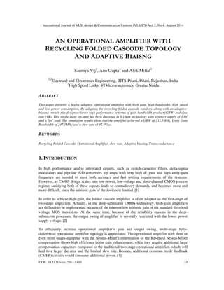International Journal of VLSI design & Communication Systems (VLSICS) Vol.5, No.4, August 2014
DOI : 10.5121/vlsic.2014.5403 33
AN OPERATIONAL AMPLIFIER WITH
RECYCLING FOLDED CASCODE TOPOLOGY
AND ADAPTIVE BIAISNG
Saumya Vij1
, Anu Gupta2
and Alok Mittal3
1,2
Electrical and Electronics Engineering, BITS-Pilani, Pilani, Rajasthan, India
3
High Speed Links, STMicroelectronics, Greater Noida
ABSTRACT
This paper presents a highly adaptive operational amplifier with high gain, high bandwidth, high speed
and low power consumption. By adopting the recycling folded cascode topology along with an adaptive-
biasing circuit, this design achieves high performance in terms of gain-bandwidth product (GBW) and slew
rate (SR). This single stage op-amp has been designed in 0.18µm technology with a power supply of 1.8V
and a 5pF load. The simulation results show that the amplifier achieved a GBW of 335.5MHz, Unity Gain
Bandwidth of 247.1MHz and a slew rate of 92.8V/µs.
KEYWORDS
Recycling Folded Cascode, Operational Amplifier, slew rate, Adaptive biasing, Transconductance
1. INTRODUCTION
In high performance analog integrated circuits, such as switch-capacitor filters, delta-sigma
modulators and pipeline A/D converters, op amps with very high dc gain and high unity-gain
frequency are needed to meet both accuracy and fast settling requirements of the systems.
However, as CMOS design scales into low-power, low-voltage and short-channel CMOS process
regime, satisfying both of these aspects leads to contradictory demands, and becomes more and
more difficult, since the intrinsic gain of the devices is limited. [1]
In order to achieve high-gain, the folded cascode amplifier is often adopted as the first-stage of
two-stage amplifiers. Actually, in the deep-submicron CMOS technology, high-gain amplifiers
are difficult to be implemented because of the inherent low intrinsic gain of the standard threshold
voltage MOS transistors. At the same time, because of the reliability reasons in the deep-
submicron processes, the output swing of amplifier is severally restricted with the lower power
supply voltage. [2]
To efficiently increase operational amplifier’s gain and output swing, multi-stage fully-
differential operational amplifier topology is appreciated. The operational amplifier with three or
even more stages equipped with the Nested-Miller compensation or the Reversed Nested-Miller
compensation shows high efficiency in the gain enhancement, while they require additional large
compensation capacitors compared to the traditional two-stage operational amplifier, which will
lead to a larger die area and the limited slew rate. Besides, additional common mode feedback
(CMFB) circuits would consume additional power. [3]
 