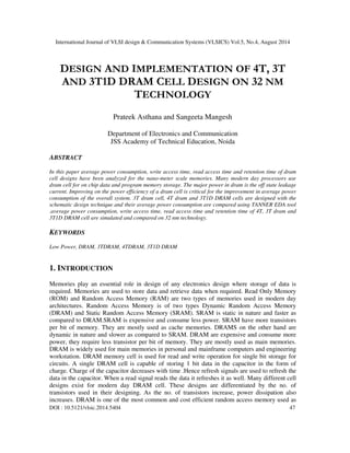 International Journal of VLSI design & Communication Systems (VLSICS) Vol.5, No.4, August 2014
DOI : 10.5121/vlsic.2014.5404 47
DESIGN AND IMPLEMENTATION OF 4T, 3T
AND 3T1D DRAM CELL DESIGN ON 32 NM
TECHNOLOGY
Prateek Asthana and Sangeeta Mangesh
Department of Electronics and Communication
JSS Academy of Technical Education, Noida
ABSTRACT
In this paper average power consumption, write access time, read access time and retention time of dram
cell designs have been analyzed for the nano-meter scale memories. Many modern day processors use
dram cell for on chip data and program memory storage. The major power in dram is the off state leakage
current. Improving on the power efficiency of a dram cell is critical for the improvement in average power
consumption of the overall system. 3T dram cell, 4T dram and 3T1D DRAM cells are designed with the
schematic design technique and their average power consumption are compared using TANNER EDA tool
.average power consumption, write access time, read access time and retention time of 4T, 3T dram and
3T1D DRAM cell are simulated and compared on 32 nm technology.
KEYWORDS
Low Power, DRAM, 3TDRAM, 4TDRAM, 3T1D DRAM
1. INTRODUCTION
Memories play an essential role in design of any electronics design where storage of data is
required. Memories are used to store data and retrieve data when required. Read Only Memory
(ROM) and Random Access Memory (RAM) are two types of memories used in modern day
architectures. Random Access Memory is of two types Dynamic Random Access Memory
(DRAM) and Static Random Access Memory (SRAM). SRAM is static in nature and faster as
compared to DRAM.SRAM is expensive and consume less power. SRAM have more transistors
per bit of memory. They are mostly used as cache memories. DRAMS on the other hand are
dynamic in nature and slower as compared to SRAM. DRAM are expensive and consume more
power, they require less transistor per bit of memory. They are mostly used as main memories.
DRAM is widely used for main memories in personal and mainframe computers and engineering
workstation. DRAM memory cell is used for read and write operation for single bit storage for
circuits. A single DRAM cell is capable of storing 1 bit data in the capacitor in the form of
charge. Charge of the capacitor decreases with time .Hence refresh signals are used to refresh the
data in the capacitor. When a read signal reads the data it refreshes it as well. Many different cell
designs exist for modern day DRAM cell. These designs are differentiated by the no. of
transistors used in their designing. As the no. of transistors increase, power dissipation also
increases. DRAM is one of the most common and cost efficient random access memory used as
 