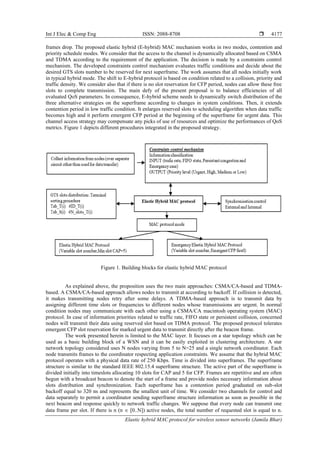 Int J Elec & Comp Eng ISSN: 2088-8708 
Elastic hybrid MAC protocol for wireless sensor networks (Jamila Bhar)
4177
frames drop. The proposed elastic hybrid (E-hybrid) MAC mechanism works in two modes, contention and
priority schedule modes. We consider that the access to the channel is dynamically allocated based on CSMA
and TDMA according to the requirement of the application. The decision is made by a constraints control
mechanism. The developed constraints control mechanism evaluates traffic conditions and decide about the
desired GTS slots number to be reserved for next superframe. The work assumes that all nodes initially work
in typical hybrid mode. The shift to E-hybrid protocol is based on condition related to a collision, priority and
traffic density. We consider also that if there is no slot reservation for CFP period, nodes can allow these free
slots to complete transmission. The main defy of the present proposal is to balance efficiencies of all
evaluated QoS parameters. In consequence, E-hybrid scheme needs to dynamically switch distribution of the
three alternative strategies on the superframe according to changes in system conditions. Then, it extends
contention period in low traffic condition. It enlarges reserved slots to scheduling algorithm when data traffic
becomes high and it perform emergent CFP period at the beginning of the superframe for urgent data. This
channel access strategy may compensate any picks of use of resources and optimize the performances of QoS
metrics. Figure 1 depicts different procedures integrated in the proposed strategy.
Figure 1. Building blocks for elastic hybrid MAC protocol
As explained above, the proposition uses the two main approaches: CSMA/CA-based and TDMA-
based. A CSMA/CA-based approach allows nodes to transmit at according to backoff. If collision is detected,
it makes transmitting nodes retry after some delays. A TDMA-based approach is to transmit data by
assigning different time slots or frequencies to different nodes whose transmissions are urgent. In normal
condition nodes may communicate with each other using a CSMA/CA macintosh operating system (MAC)
protocol. In case of information priorities related to traffic rate, FIFO state or persistent collision, concerned
nodes will transmit their data using reserved slot based on TDMA protocol. The proposed protocol tolerates
emergent CFP slot reservation for marked urgent data to transmit directly after the beacon frame.
The work presented herein is limited to the MAC layer. It focuses on a star topology which can be
used as a basic building block of a WSN and it can be easily exploited in clustering architecture. A star
network topology considered uses N nodes varying from 5 to N=25 and a single network coordinator. Each
node transmits frames to the coordinator respecting application constraints. We assume that the hybrid MAC
protocol operates with a physical data rate of 250 Kbps. Time is divided into superframes. The superframe
structure is similar to the standard IEEE 802.15.4 superframe structure. The active part of the superframe is
divided initially into timeslots allocating 10 slots for CAP and 5 for CFP. Frames are repetitive and are often
begun with a broadcast beacon to denote the start of a frame and provide nodes necessary information about
slots distribution and synchronization. Each superframe has a contention period graduated on sub-slot
backoff equal to 320 ns and represents the smallest unit of time. We consider two channels for control and
data separately to permit a coordinator sending superframe structure information as soon as possible in the
next beacon and response quickly to network traffic changes. We suppose that every node can transmit one
data frame per slot. If there is n (n  [0..N]) active nodes, the total number of requested slot is equal to n.
 