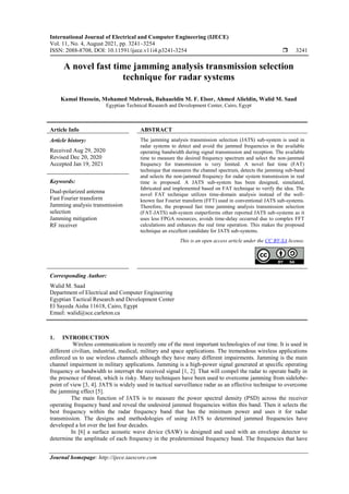 International Journal of Electrical and Computer Engineering (IJECE)
Vol. 11, No. 4, August 2021, pp. 3241~3254
ISSN: 2088-8708, DOI: 10.11591/ijece.v11i4.p3241-3254  3241
Journal homepage: http://ijece.iaescore.com
A novel fast time jamming analysis transmission selection
technique for radar systems
Kamal Hussein, Mohamed Mabrouk, Bahaaeldin M. F. Elsor, Ahmed Alieldin, Walid M. Saad
Egyptian Technical Research and Development Center, Cairo, Egypt
Article Info ABSTRACT
Article history:
Received Aug 29, 2020
Revised Dec 20, 2020
Accepted Jan 19, 2021
The jamming analysis transmission selection (JATS) sub-system is used in
radar systems to detect and avoid the jammed frequencies in the available
operating bandwidth during signal transmission and reception. The available
time to measure the desired frequency spectrum and select the non-jammed
frequency for transmission is very limited. A novel fast time (FAT)
technique that measures the channel spectrum, detects the jamming sub-band
and selects the non-jammed frequency for radar system transmission in real
time is proposed. A JATS sub-system has been designed, simulated,
fabricated and implemented based on FAT technique to verify the idea. The
novel FAT technique utilizes time-domain analysis instead of the well-
known fast Fourier transform (FFT) used in conventional JATS sub-systems.
Therefore, the proposed fast time jamming analysis transmission selection
(FAT-JATS) sub-system outperforms other reported JATS sub-systems as it
uses less FPGA resources, avoids time-delay occurred due to complex FFT
calculations and enhances the real time operation. This makes the proposed
technique an excellent candidate for JATS sub-systems.
Keywords:
Dual-polarized antenna
Fast Fourier transform
Jamming analysis transmission
selection
Jamming mitigation
RF receiver
This is an open access article under the CC BY-SA license.
Corresponding Author:
Walid M. Saad
Department of Electrical and Computer Engineering
Egyptian Tactical Research and Development Center
El Sayeda Aisha 11618, Cairo, Egypt
Email: walid@sce.carleton.ca
1. INTRODUCTION
Wireless communication is recently one of the most important technologies of our time. It is used in
different civilian, industrial, medical, military and space applications. The tremendous wireless applications
enforced us to use wireless channels although they have many different impairments. Jamming is the main
channel impairment in military applications. Jamming is a high-power signal generated at specific operating
frequency or bandwidth to interrupt the received signal [1, 2]. That will compel the radar to operate badly in
the presence of threat, which is risky. Many techniques have been used to overcome jamming from sidelobe-
point of view [3, 4]. JATS is widely used in tactical surveillance radar as an effective technique to overcome
the jamming effect [5].
The main function of JATS is to measure the power spectral density (PSD) across the receiver
operating frequency band and reveal the undesired jammed frequencies within this band. Then it selects the
best frequency within the radar frequency band that has the minimum power and uses it for radar
transmission. The designs and methodologies of using JATS to determined jammed frequencies have
developed a lot over the last four decades.
In [6] a surface acoustic wave device (SAW) is designed and used with an envelope detector to
determine the amplitude of each frequency in the predetermined frequency band. The frequencies that have
 