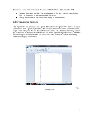International Journal on Bioinformatics & Biosciences (IJBB) Vol.5, No.1/2/3/4, December 2015
5
• Calculate the scoring function f (i.e., conductance) of the first j vertices,where j ranges
from 1 to the number of non-zero entries in the vector.
• Identify the cluster with low conductance among all the sweep sets.
5.EXPERIMENTAL RESULTS
The experiments are conducted on a given dataset below.We proposed a method to detect
communities from a given single vertex. We detect all the members of the communities that a
single vertex belongs to. We find the conductance for all the sets. Then find the scoring function
for all the nodes. If the value of conductance is low then it represents a good cluster. So detect the
cluster among all sweep sets that has low conductance. This works well for both overlapping
and non-overlapping communities.
Fig. 2.
Input Dataset
 