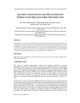 International Journal on Cryptography and Information Security (IJCIS), Vol. 5, No. 3/4, December 2015
DOI:10.5121/ijcis.2015.5401 1
SECURITY ANALYSIS OF THE MULTI-PHOTON
THREE-STAGE QUANTUM KEY DISTRIBUTION
Kam Wai Clifford Chan1
,* Mayssaa El Rifai1
, Pramode Verma1
,
Subhash Kak2
and Yuhua Chen3
1
School of Electrical and Computer Engineering, University of Oklahoma, Tulsa, OK
74135, USA
2
School of Electrical and Computer Engineering, Oklahoma State University, Stillwater,
OK 74078, USA
3
Department of Electrical and Computer Engineering, University of Houston, Houston,
TX 77204, USA
ABSTRACT
This paper presents a multi-stage, multi-photon quantum key distribution protocol based on the double-lock
cryptography. It exploits the asymmetry in the detection strategies between the legitimate users and the
eavesdropper. The security analysis of the protocol is presented with coherent states under the intercept-
resend attack, the photon number splitting attack, and the man-in-the-middle attack. It is found that the
mean photon number can be much larger 1. This complements the recent interest in multi-photon quantum
communication protocols that require a pre-shared key between the legitimate users.
KEYWORDS
Multi-stage protocol; Quantum key distribution; Intercept-resend attack; Photon number splitting attack;
Man-in-the-middle attack
1. INTRODUCTION
The security of quantum cryptography is based on the inherent uncertainty in quantum
phenomena and it is the only known means of providing unconditionally secure communication
[1,2]. Almost all contemporary practical QKD implementations are derived from the BB84
protocol [3], a QKD protocol first proposed in 1984 and commercially implemented for limited
market applications in the early 2000s. A major limitation of BB84 is that it requires no more
than a single photon per time slot. Practically one relies on optical beams so weak that they
generate less than one photon on average per time slot. In fact, BB84 and its decoy-state
derivative are provably secure and optimal only when the mean photon number is about 0.5 [4-
10].
In this paper, we study a multi-photon QKD protocol, first proposed in [11], and demonstrate its
security against the intercept-resend (IR) attack, the photon-number-splitting (PNS) attack, and
the man-in-the-middle (MIM) attack. It is found that the mean photon number of the coherent
pulses can generally be greater than 1. The protocol thus has the potential to allow QKD using
detectors that may not be very efficient. It should be noted that multi-photon QKD protocols have
also been studied under the category of continuous variable (CV) QKD protocols [12-14].
Nevertheless, CV-QKD requires homodyne or heterodyne detections, which are generally more
 