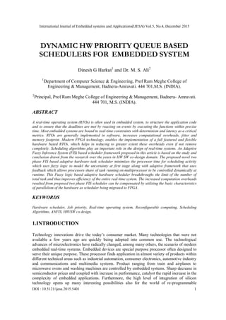 International Journal of Embedded systems and Applications(IJESA) Vol.5, No.4, December 2015
DOI : 10.5121/ijesa.2015.5401 1
DYNAMIC HW PRIORITY QUEUE BASED
SCHEDULERS FOR EMBEDDED SYSTEM
Dinesh G Harkut1
and Dr. M. S. Ali2
1
Department of Computer Science & Engineering, Prof Ram Meghe College of
Engineering & Management, Badnera-Amravati. 444 701,M.S. (INDIA).
2
Principal, Prof Ram Meghe College of Engineering & Management, Badnera- Amravati.
444 701, M.S. (INDIA).
ABSTRACT
A real-time operating system (RTOs) is often used in embedded system, to structure the application code
and to ensure that the deadlines are met by reacting on events by executing the functions within precise
time. Most embedded systems are bound to real-time constraints with determinism and latency as a critical
metrics. RTOs are generally implemented in software, increases computational overheads, jitter and
memory footprint. Modern FPGA technology, enables the implementation of a full featured and flexible
hardware based RTOs, which helps in reducing to greater extent these overheads even if not remove
completely. Scheduling algorithms play an important role in the design of real-time systems. An Adaptive
Fuzzy Inference System (FIS) based scheduler framework proposed in this article is based on the study and
conclusion drawn from the research over the years in HW SW co-design domain. The proposed novel two
phase FIS based adaptive hardware task scheduler minimizes the processor time for scheduling activity
which uses fuzzy logic to model the uncertainty at first stage along with adaptive framework that uses
feedback which allows processors share of task running on multiprocessor to be controlled dynamically at
runtime. This Fuzzy logic based adaptive hardware scheduler breakthroughs the limit of the number of
total task and thus improves efficiency of the entire real-time system. The increased computation overheads
resulted from proposed two phase FIS scheduler can be compensated by utilising the basic characteristics
of parallelism of the hardware as scheduler being migrated to FPGA.
KEYWORDS
Hardware scheduler, Job priority, Real-time operating system, Reconfigurable computing, Scheduling
Algorithms, ANFIS, HW/SW co design.
1.INTRODUCTION
Technology innovations drive the today’s consumer market. Many technologies that were not
available a few years ago are quickly being adopted into common use. The technological
advances of microelectronics have radically changed, among many others, the scenario of modern
embedded real-time systems. Embedded devices are special purpose processor often designed to
serve their unique purpose. These processor finds application in almost variety of products within
different technical areas such as industrial automation, consumer electronics, automotive industry
and communications and multimedia systems. Product ranging from train and airplanes to
microwave ovens and washing machines are controlled by embedded systems. Sharp decrease in
semiconductor prices and coupled with increase in performance, catalyst the rapid increase in the
complexity of embedded applications. Furthermore, the high level of integration of silicon
technology opens up many interesting possibilities also for the world of re-programmable
 