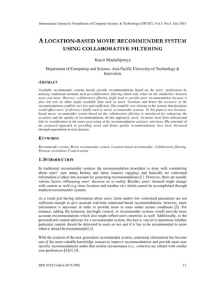 International Journal in Foundations of Computer Science & Technology (IJFCST), Vol.5, No.4, July 2015
DOI:10.5121/ijfcst.2015.5402 13
A LOCATION-BASED MOVIE RECOMMENDER SYSTEM
USING COLLABORATIVE FILTERING
Kasra Madadipouya
Department of Computing and Science, Asia Pacific University of Technology &
Innovation
ABSTRACT
Available recommender systems mostly provide recommendations based on the users’ preferences by
utilizing traditional methods such as collaborative filtering which only relies on the similarities between
users and items. However, collaborative filtering might lead to provide poor recommendation because it
does not rely on other useful available data such as users’ locations and hence the accuracy of the
recommendations could be very low and inefficient. This could be very obvious in the systems that locations
would affect users’ preferences highly such as movie recommender systems. In this paper a new location-
based movie recommender system based on the collaborative filtering is introduced for enhancing the
accuracy and the quality of recommendations. In this approach, users’ locations have been utilized and
take in consideration in the entire processing of the recommendations and peer selections. The potential of
the proposed approach in providing novel and better quality recommendations have been discussed
through experiments in real datasets.
KEYWORDS
Recommender system, Movie recommender system, Location-based recommender, Collaborative filtering,
Pearson correlation, Context-aware
1. INTRODUCTION
In traditional recommender systems the recommendation procedure is done with considering
about users’ past rating history and items features (tagging) and basically no contextual
information is taken into account for generating recommendations [1]. However, there are usually
various factors influencing users’ decision on in reality. Besides, users’ demand might change
with context as well (e.g. time, location and weather etc) which cannot be accomplished through
tradition recommender systems.
As a result just having information about users, items and/or few contextual parameters are not
sufficient enough to give accurate real-time emotional-based recommendations, however, more
information is necessary in order to provide items to users under certain conditions [2]. For
instance, adding the temporal, day/night context, in recommender systems would provide more
accurate recommendations which also might reflect user's emotions as well. Additionally, in the
personalized content delivery for a recommender system, this fact is crucial to determine whether
particular content should be delivered to users or not and if it has to be recommended to users
when it should be recommended [2].
With the creation of the new generation recommender system, contextual information has become
one of the most valuable knowledge sources to improve recommendations and provide more user
specific recommendations under that similar circumstance (i.e., contexts) are related with similar
user preferences [1][3] [4].
 