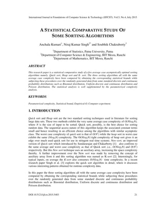 International Journal in Foundations of Computer Science & Technology (IJFCST), Vol.5, No.4, July 2015
DOI:10.5121/ijfcst.2015.5403 21
A STATISTICAL COMPARATIVE STUDY OF
SOME SORTING ALGORITHMS
Anchala Kumari1
, Niraj Kumar Singh2*
and Soubhik Chakraborty3
1
Department of Statistics, Patna University, Patna
2
Department of Computer Science & Engineering, BIT Mesra, Ranchi
3
Department of Mathematics, BIT Mesra, Ranchi
ABSTRACT
This research paper is a statistical comparative study of a few average case asymptotically optimal sorting
algorithms namely, Quick sort, Heap sort and K- sort. The three sorting algorithms all with the same
average case complexity have been compared by obtaining the corresponding statistical bounds while
subjecting these procedures over the randomly generated data from some standard discrete and continuous
probability distributions such as Binomial distribution, Uniform discrete and continuous distribution and
Poisson distribution. The statistical analysis is well supplemented by the parameterized complexity
analysis.
KEYWORDS
Parameterized complexity, Statistical bound, Empirical-O, Computer experiment.
1. INTRODUCTION
Quick sort and Heap sort are the two standard sorting techniques used in literature for sorting
large data sets. These two methods exhibit the very same average case complexity of O(Nlog2N),
where N is the size of input to be sorted. Quick sort, possibly, is the best choice for sorting
random data. The sequential access nature of this algorithm keeps the associated constant terms
small and hence resulting in an efficient choice among the algorithms with similar asymptotic
class. The worst case complexity of quick sort is that of O(N2
) while the heap sort in worst case
exhibit the same (Nlog2N) complexity. The ϴ(Nlog2N) tight complexity of heap sort gives it an
edge over much used quick sort for use in stringent real time systems. New-sort, an improved
version of Quick sort which introduced by Sundararajan and Chakarborty [1] also confirms to
the same average and worst case complexity as that of Quick sort ,i.e., O(Nlog2N) and O(N2
)
respectively. But this New sort technique uses an auxiliary array, increasing the space complexity
thereby. A further improvement over the New sort was made by removing the concept of
auxiliary array from it and this sorting algorithm was named as K-sort [2]. Interestingly, for
typical inputs, on average the K-sort also consumes O(Nlog2N) time complexity. In a recent
research paper Singh et al. [3] explores the quick sort algorithm in detail, where it discusses
various interesting patterns obtained for runtime complexity data.
In this paper the three sorting algorithms all with the same average case complexity have been
compared by obtaining the corresponding statistical bounds while subjecting these procedures
over the randomly generated data from some standard discrete and continuous probability
distributions such as Binomial distribution, Uniform discrete and continuous distribution and
Poisson distribution.
 