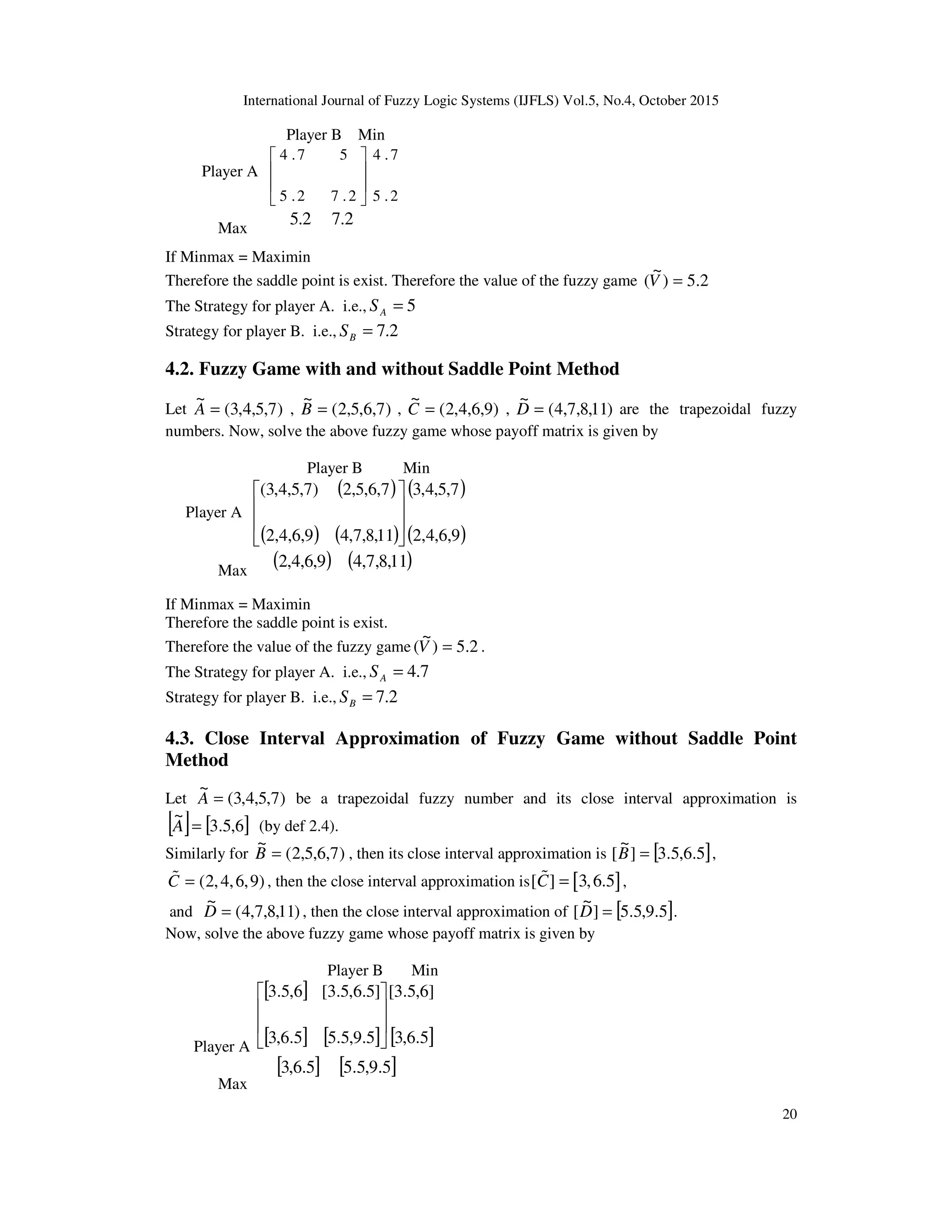 International Journal of Fuzzy Logic Systems (IJFLS) Vol.5, No.4, October 2015
20
Player B Min
Player A
2.5
7.4
2.72.5
57.4








Max
2.5 2.7
If Minmax = Maximin
Therefore the saddle point is exist. Therefore the value of the fuzzy game 2.5)
~
( =V
The Strategy for player A. i.e., 5=AS
Strategy for player B. i.e., 2.7=BS
4.2. Fuzzy Game with and without Saddle Point Method
Let )7,5,4,3(
~
=A , )7,6,5,2(
~
=B , )9,6,4,2(
~
=C , )11,8,7,4(
~
=D are the trapezoidal fuzzy
numbers. Now, solve the above fuzzy game whose payoff matrix is given by
Player B Min
Player A
( )
( ) ( )
( )
( )9,6,4,2
7,5,4,3
11,8,7,49,6,4,2
7,6,5,2)7,5,4,3(








Max
( )9,6,4,2 ( )11,8,7,4
If Minmax = Maximin
Therefore the saddle point is exist.
Therefore the value of the fuzzy game 2.5)
~
( =V .
The Strategy for player A. i.e., 7.4=AS
Strategy for player B. i.e., 2.7=BS
4.3. Close Interval Approximation of Fuzzy Game without Saddle Point
Method
Let )7,5,4,3(
~
=A be a trapezoidal fuzzy number and its close interval approximation is
[ ] [ ]6,5.3
~
=A (by def 2.4).
Similarly for )7,6,5,2(
~
=B , then its close interval approximation is [ ]5.6,5.3]
~
[ =B ,
(2,4,6,9)C =% , then the close interval approximation is [ ][ ] 3,6.5C =% ,
and )11,8,7,4(
~
=D , then the close interval approximation of [ ]5.9,5.5]
~
[ =D .
Now, solve the above fuzzy game whose payoff matrix is given by
Player B Min
Player A
[ ]
[ ] [ ] [ ]5.6,3
]6,5.3[
5.9,5.55.6,3
]5.6,5.3[6,5.3








Max
[ ]5.6,3 [ ]5.9,5.5
 