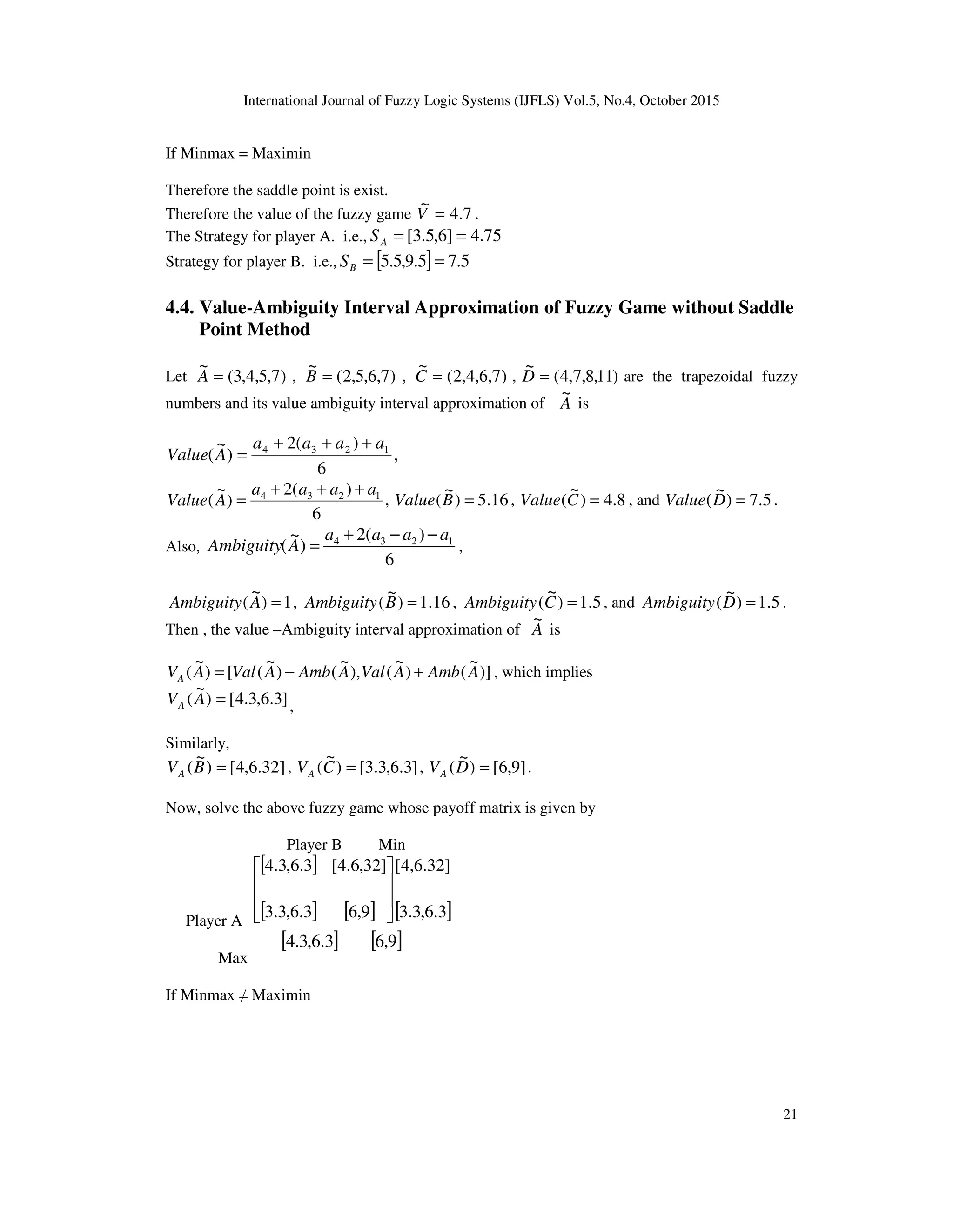 International Journal of Fuzzy Logic Systems (IJFLS) Vol.5, No.4, October 2015
21
If Minmax = Maximin
Therefore the saddle point is exist.
Therefore the value of the fuzzy game 7.4
~
=V .
The Strategy for player A. i.e., 75.4]6,5.3[ ==AS
Strategy for player B. i.e., [ ] 5.75.9,5.5 ==BS
4.4. Value-Ambiguity Interval Approximation of Fuzzy Game without Saddle
Point Method
Let )7,5,4,3(
~
=A , )7,6,5,2(
~
=B , )7,6,4,2(
~
=C , )11,8,7,4(
~
=D are the trapezoidal fuzzy
numbers and its value ambiguity interval approximation of A
~
is
,
6
)(2
)
~
( 1234 aaaa
AValue
+++
=
6
)(2
)
~
( 1234 aaaa
AValue
+++
= , 16.5)
~
( =BValue , 8.4)
~
( =CValue , and 5.7)
~
( =DValue .
Also,
6
)(2
)
~
( 1234 aaaa
AAmbiguity
−−+
= ,
1)
~
( =AAmbiguity , 16.1)
~
( =BAmbiguity , 5.1)
~
( =CAmbiguity , and 5.1)
~
( =DAmbiguity .
Then , the value –Ambiguity interval approximation of A
~
is
)]
~
()
~
(),
~
()
~
([)
~
( AAmbAValAAmbAValAVA +−= , which implies
]3.6,3.4[)
~
( =AVA ,
Similarly,
]32.6,4[)
~
( =BVA , ]3.6,3.3[)
~
( =CVA , ]9,6[)
~
( =DVA .
Now, solve the above fuzzy game whose payoff matrix is given by
Player B Min
Player A
[ ]
[ ] [ ] [ ]3.6,3.3
]32.6,4[
9,63.6,3.3
]32,6.4[3.6,3.4








Max
[ ]3.6,3.4 [ ]9,6
If Minmax ≠ Maximin
 