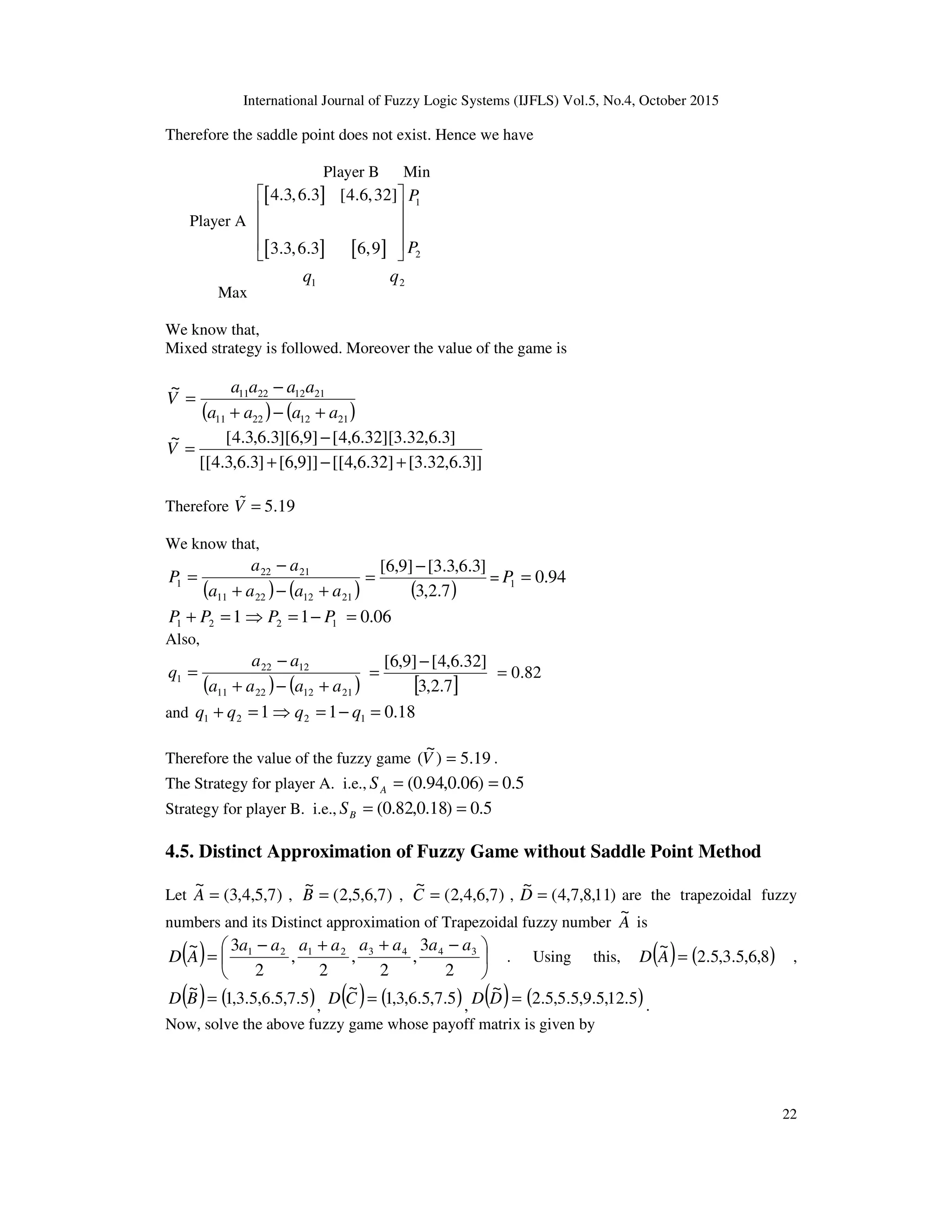International Journal of Fuzzy Logic Systems (IJFLS) Vol.5, No.4, October 2015
22
Therefore the saddle point does not exist. Hence we have
Player B Min
Player A
[ ]
[ ] [ ]
1
2
4.3,6.3 [4.6,32]
3.3,6.3 6,9
P
P
 
 
 
 
 
Max
1q 2q
We know that,
Mixed strategy is followed. Moreover the value of the game is
( ) ( )21122211
21122211~
aaaa
aaaa
V
+−+
−
=
]]3.6,32.3[]32.6,4[[]]9,6[]3.6,3.4[[
]3.6,32.3][32.6,4[]9,6][3.6,3.4[~
+−+
−
=V
Therefore 5.19V =%
We know that,
( ) ( )21122211
2122
1
aaaa
aa
P
+−+
−
=
( )7.2,3
]3.6,3.3[]9,6[ −
= = 94.01 =P
121 =+ PP 12 1 PP −=⇒ 06.0=
Also,
( ) ( )21122211
1222
1
aaaa
aa
q
+−+
−
=
[ ]7.2,3
]32.6,4[]9,6[ −
= 82.0=
and 121 =+ qq 12 1 qq −=⇒ 18.0=
Therefore the value of the fuzzy game 19.5)
~
( =V .
The Strategy for player A. i.e., 5.0)06.0,94.0( ==AS
Strategy for player B. i.e., 5.0)18.0,82.0( ==BS
4.5. Distinct Approximation of Fuzzy Game without Saddle Point Method
Let )7,5,4,3(
~
=A , )7,6,5,2(
~
=B , )7,6,4,2(
~
=C , )11,8,7,4(
~
=D are the trapezoidal fuzzy
numbers and its Distinct approximation of Trapezoidal fuzzy number A
~
is
( ) 




 −++−
=
2
3
,
2
,
2
,
2
3~ 34432121 aaaaaaaa
AD . Using this, ( ) ( )8,6,5.3,5.2
~
=AD ,
( ) ( )5.7,5.6,5.3,1
~
=BD , ( ) ( )5.7,5.6,3,1
~
=CD , ( ) ( )5.12,5.9,5.5,5.2
~
=DD .
Now, solve the above fuzzy game whose payoff matrix is given by
 