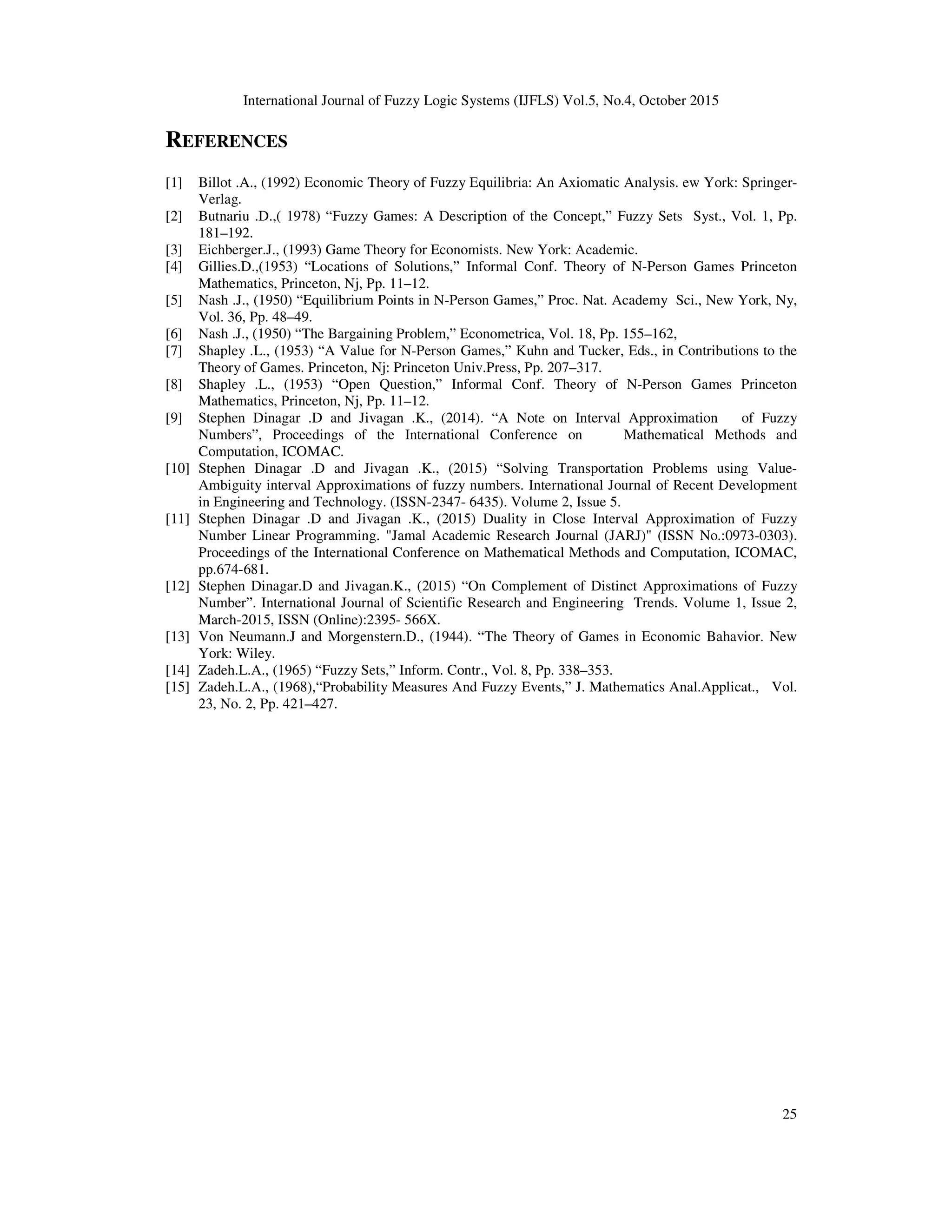 International Journal of Fuzzy Logic Systems (IJFLS) Vol.5, No.4, October 2015
25
REFERENCES
[1] Billot .A., (1992) Economic Theory of Fuzzy Equilibria: An Axiomatic Analysis. ew York: Springer-
Verlag.
[2] Butnariu .D.,( 1978) “Fuzzy Games: A Description of the Concept,” Fuzzy Sets Syst., Vol. 1, Pp.
181–192.
[3] Eichberger.J., (1993) Game Theory for Economists. New York: Academic.
[4] Gillies.D.,(1953) “Locations of Solutions,” Informal Conf. Theory of N-Person Games Princeton
Mathematics, Princeton, Nj, Pp. 11–12.
[5] Nash .J., (1950) “Equilibrium Points in N-Person Games,” Proc. Nat. Academy Sci., New York, Ny,
Vol. 36, Pp. 48–49.
[6] Nash .J., (1950) “The Bargaining Problem,” Econometrica, Vol. 18, Pp. 155–162,
[7] Shapley .L., (1953) “A Value for N-Person Games,” Kuhn and Tucker, Eds., in Contributions to the
Theory of Games. Princeton, Nj: Princeton Univ.Press, Pp. 207–317.
[8] Shapley .L., (1953) “Open Question,” Informal Conf. Theory of N-Person Games Princeton
Mathematics, Princeton, Nj, Pp. 11–12.
[9] Stephen Dinagar .D and Jivagan .K., (2014). “A Note on Interval Approximation of Fuzzy
Numbers”, Proceedings of the International Conference on Mathematical Methods and
Computation, ICOMAC.
[10] Stephen Dinagar .D and Jivagan .K., (2015) “Solving Transportation Problems using Value-
Ambiguity interval Approximations of fuzzy numbers. International Journal of Recent Development
in Engineering and Technology. (ISSN-2347- 6435). Volume 2, Issue 5.
[11] Stephen Dinagar .D and Jivagan .K., (2015) Duality in Close Interval Approximation of Fuzzy
Number Linear Programming. "Jamal Academic Research Journal (JARJ)" (ISSN No.:0973-0303).
Proceedings of the International Conference on Mathematical Methods and Computation, ICOMAC,
pp.674-681.
[12] Stephen Dinagar.D and Jivagan.K., (2015) “On Complement of Distinct Approximations of Fuzzy
Number”. International Journal of Scientific Research and Engineering Trends. Volume 1, Issue 2,
March-2015, ISSN (Online):2395- 566X.
[13] Von Neumann.J and Morgenstern.D., (1944). “The Theory of Games in Economic Bahavior. New
York: Wiley.
[14] Zadeh.L.A., (1965) “Fuzzy Sets,” Inform. Contr., Vol. 8, Pp. 338–353.
[15] Zadeh.L.A., (1968),“Probability Measures And Fuzzy Events,” J. Mathematics Anal.Applicat., Vol.
23, No. 2, Pp. 421–427.
 