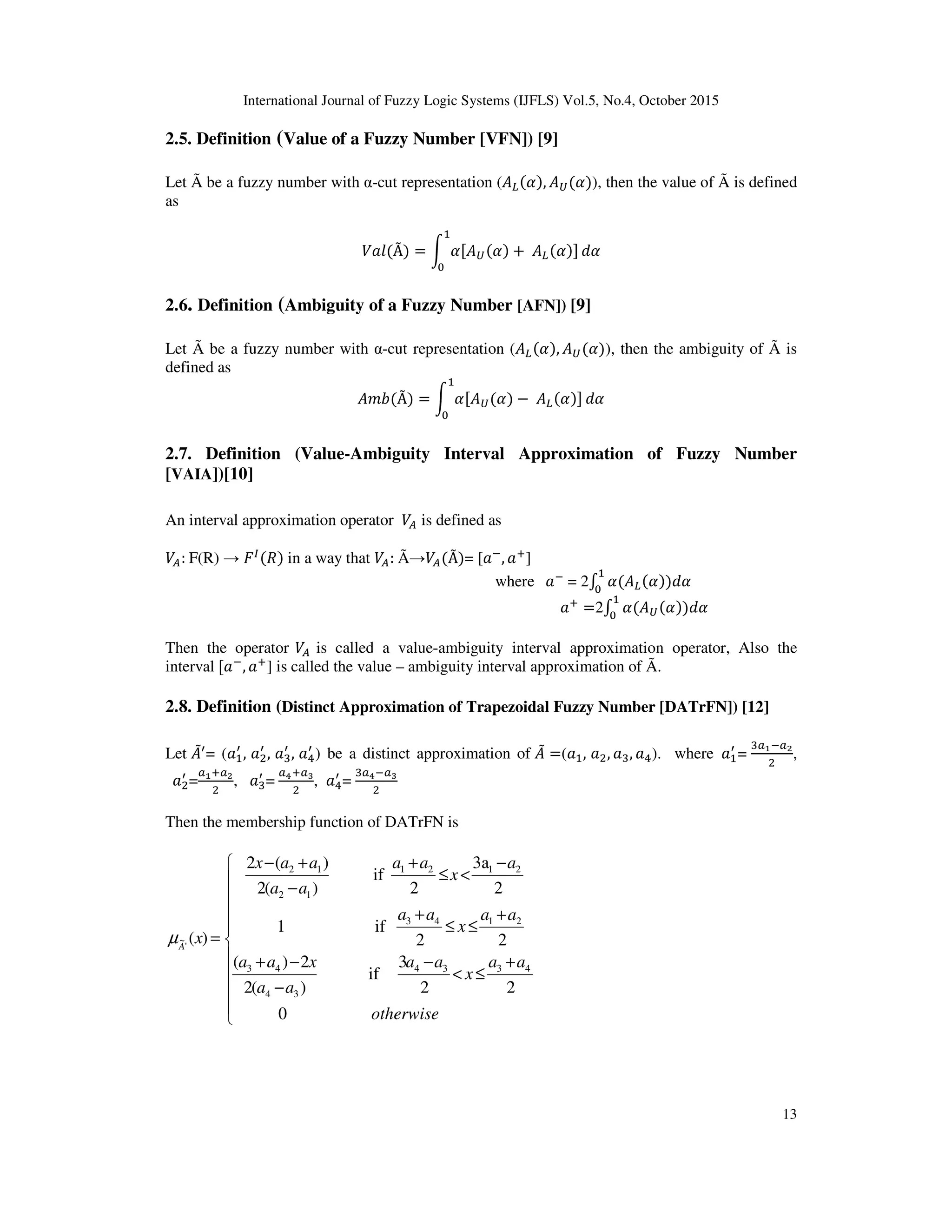 International Journal of Fuzzy Logic Systems (IJFLS) Vol.5, No.4, October 2015
13
2.5. Definition (Value of a Fuzzy Number [VFN]) [9]
Let Ã be a fuzzy number with α-cut representation (‫ܣ‬௅ሺߙሻ, ‫ܣ‬௎ሺߙሻ), then the value of Ã is defined
as
ܸ݈ܽሺÃሻ = න ߙሾ‫ܣ‬௎ሺߙሻ +	‫ܣ‬௅ሺߙሻሿ
ଵ
଴
݀ߙ
2.6. Definition (Ambiguity of a Fuzzy Number [AFN]) [9]
Let Ã be a fuzzy number with α-cut representation (‫ܣ‬௅ሺߙሻ, ‫ܣ‬௎ሺߙሻ), then the ambiguity of Ã is
defined as
‫ܾ݉ܣ‬ሺÃሻ = න ߙሾ‫ܣ‬௎ሺߙሻ −	‫ܣ‬௅ሺߙሻሿ
ଵ
଴
݀ߙ
2.7. Definition (Value-Ambiguity Interval Approximation of Fuzzy Number
[VAIA])[10]
An interval approximation operator ܸ஺ is defined as
ܸ஺:	F(R) → ‫ܨ‬ூሺܴሻ in a way that ܸ஺:	Ã→ܸ஺ሺÃሻ= [ܽି, ܽା]
where 		ܽି
	= 2‫׬‬ ߙሺ‫ܣ‬௅ሺߙሻ
ଵ
଴
ሻ݀ߙ
ܽା
=2‫׬‬ ߙሺ‫ܣ‬௎ሺߙሻ
ଵ
଴
ሻ݀ߙ
Then the operator ܸ஺	is called a value-ambiguity interval approximation operator, Also the
interval	ሾܽି
, ܽା
] is called the value – ambiguity interval approximation of Ã.
2.8. Definition (Distinct Approximation of Trapezoidal Fuzzy Number [DATrFN]) [12]
Let ‫ܣ‬ሚᇱ
= (ܽଵ
ᇱ
, ܽଶ
ᇱ
, ܽଷ
ᇱ
, ܽସ
ᇱ
) be a distinct approximation of ‫ܣ‬ሚ =(ܽଵ, ܽଶ, ܽଷ, ܽସ). where 	ܽଵ
ᇱ
=
ଷ௔భି௔మ
ଶ
,
		ܽଶ
ᇱ
=
௔భା௔మ
ଶ
, ܽଷ
ᇱ
=	
௔రା௔య
ଶ
, ܽସ
ᇱ
=
ଷ௔రି௔య
ଶ
Then the membership function of DATrFN is











+
≤<
−
−
−+
+
≤≤
+
−
<≤
+
−
+−
=
otherwise
aa
x
aa
aa
xaa
aa
x
aa
a
x
aa
aa
aax
xA
0
22
3
if
)(2
2)(
22
if1
2
3a
2
if
)(2
)(2
)(
4334
34
43
2143
2121
12
12
'
~µ
 