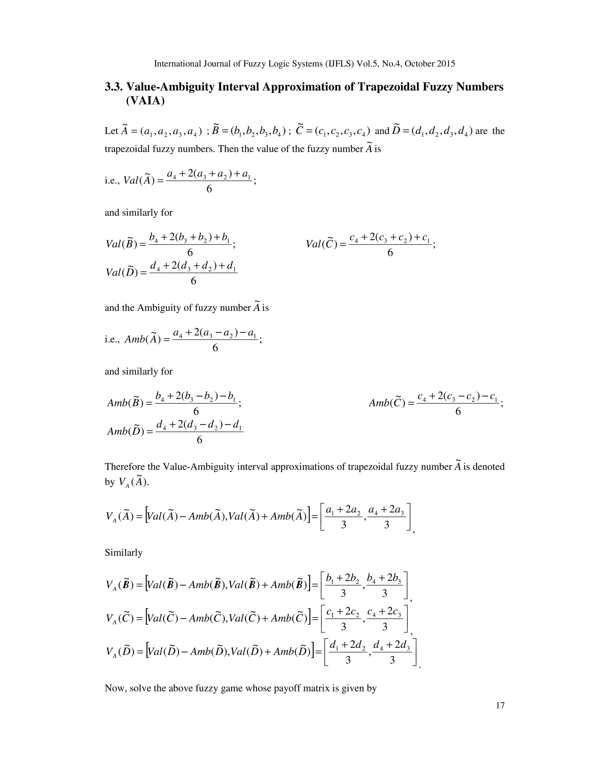 International Journal of Fuzzy Logic Systems (IJFLS) Vol.5, No.4, October 2015
17
3.3. Value-Ambiguity Interval Approximation of Trapezoidal Fuzzy Numbers
(VAIA)
Let ),,,(
~
4321 aaaaA = ; ),,,(
~
4321 bbbbB = ; ),,,(
~
4321 ccccC = and ),,,(
~
4321 ddddD = are the
trapezoidal fuzzy numbers. Then the value of the fuzzy number A
~
is
i.e., ;
6
)(2
)
~
( 1234 aaaa
AVal
+++
=
and similarly for
;
6
)(2
)
~
( 1234 bbbb
BVal
+++
= ;
6
)(2
)
~
( 1234 cccc
CVal
+++
=
6
)(2
)
~
( 1234 dddd
DVal
+++
=
and the Ambiguity of fuzzy number A
~
is
i.e., ;
6
)(2
)
~
( 1234 aaaa
AAmb
−−+
=
and similarly for
;
6
)(2
)
~
( 1234 bbbb
BAmb
−−+
= ;
6
)(2
)
~
( 1234 cccc
CAmb
−−+
=
6
)(2
)
~
( 1234 dddd
DAmb
−−+
=
Therefore the Value-Ambiguity interval approximations of trapezoidal fuzzy number A
~
is denoted
by ).
~
(AVA
[ ] 




 ++
=+−=
3
2
,
3
2
)
~
()
~
(),
~
()
~
()
~
( 3421 aaaa
AAmbAValAAmbAValAVA
,
Similarly
[ ] 




 ++
=/+//−/=/
3
2
,
3
2
)
~
()
~
(),
~
()
~
()
~
( 3421 bbbb
BAmbBValBAmbBValBVA
,
[ ] 




 ++
=+−=
3
2
,
3
2
)
~
()
~
(),
~
()
~
()
~
( 3421 cccc
CAmbCValCAmbCValCVA
,
[ ] 




 ++
=+−=
3
2
,
3
2
)
~
()
~
(),
~
()
~
()
~
( 3421 dddd
DAmbDValDAmbDValDVA
.
Now, solve the above fuzzy game whose payoff matrix is given by
 