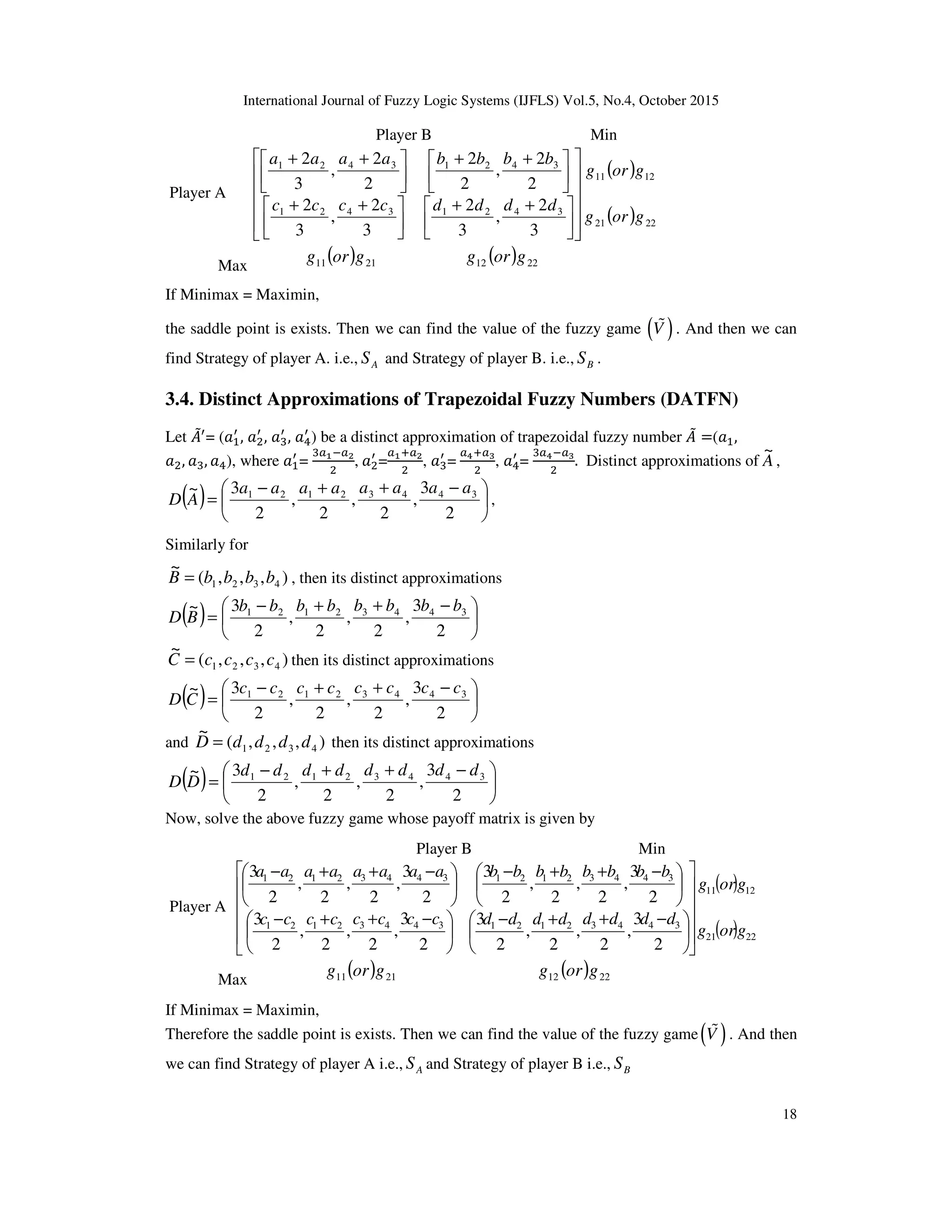 International Journal of Fuzzy Logic Systems (IJFLS) Vol.5, No.4, October 2015
18
Player B Min
Player A
( )
( ) 2221
1211
34213421
34213421
3
2
,
3
2
3
2
,
3
2
2
2
,
2
2
2
2
,
3
2
gorg
gorg
ddddcccc
bbbbaaaa

















 ++





 ++





 ++





 ++
Max
( ) 2111 gorg ( ) 2212 gorg
If Minimax = Maximin,
the saddle point is exists. Then we can find the value of the fuzzy game ( )V% . And then we can
find Strategy of player A. i.e., AS and Strategy of player B. i.e., BS .
3.4. Distinct Approximations of Trapezoidal Fuzzy Numbers (DATFN)
Let ‫ܣ‬ሚᇱ
= (ܽଵ
ᇱ
, ܽଶ
ᇱ
, ܽଷ
ᇱ
, ܽସ
ᇱ
) be a distinct approximation of trapezoidal fuzzy number ‫ܣ‬ሚ =(ܽଵ,
ܽଶ, ܽଷ, ܽସ), where ܽଵ
ᇱ
=
ଷ௔భି௔మ
ଶ
,	ܽଶ
ᇱ
=
௔భା௔మ
ଶ
, ܽଷ
ᇱ
=	
௔రା௔య
ଶ
, ܽସ
ᇱ
=
ଷ௔రି௔య
ଶ
. Distinct approximations of A
~
,
( ) 




 −++−
=
2
3
,
2
,
2
,
2
3~ 34432121 aaaaaaaa
AD ,
Similarly for
),,,(
~
4321 bbbbB = , then its distinct approximations
( ) 




 −++−
=
2
3
,
2
,
2
,
2
3~ 34432121 bbbbbbbb
BD
),,,(
~
4321 ccccC = then its distinct approximations
( ) 




 −++−
=
2
3
,
2
,
2
,
2
3~ 34432121 cccccccc
CD
and ),,,(
~
4321 ddddD = then its distinct approximations
( ) 




 −++−
=
2
3
,
2
,
2
,
2
3~ 34432121 dddddddd
DD
Now, solve the above fuzzy game whose payoff matrix is given by
Player B Min
Player A
( )
( ) 2221
1211
3443212134432121
3443212134432121
2
3
,
2
,
2
,
2
3
2
3
,
2
,
2
,
2
3
2
3
,
2
,
2
,
2
3
2
3
,
2
,
2
,
2
3
gorg
gorg
ddddddddcccccccc
bbbbbbbbaaaaaaaa

















 −++−





 −++−





 −++−





 −++−
Max
( ) 2111 gorg ( ) 2212 gorg
If Minimax = Maximin,
Therefore the saddle point is exists. Then we can find the value of the fuzzy game( )V% . And then
we can find Strategy of player A i.e., AS and Strategy of player B i.e., BS
 