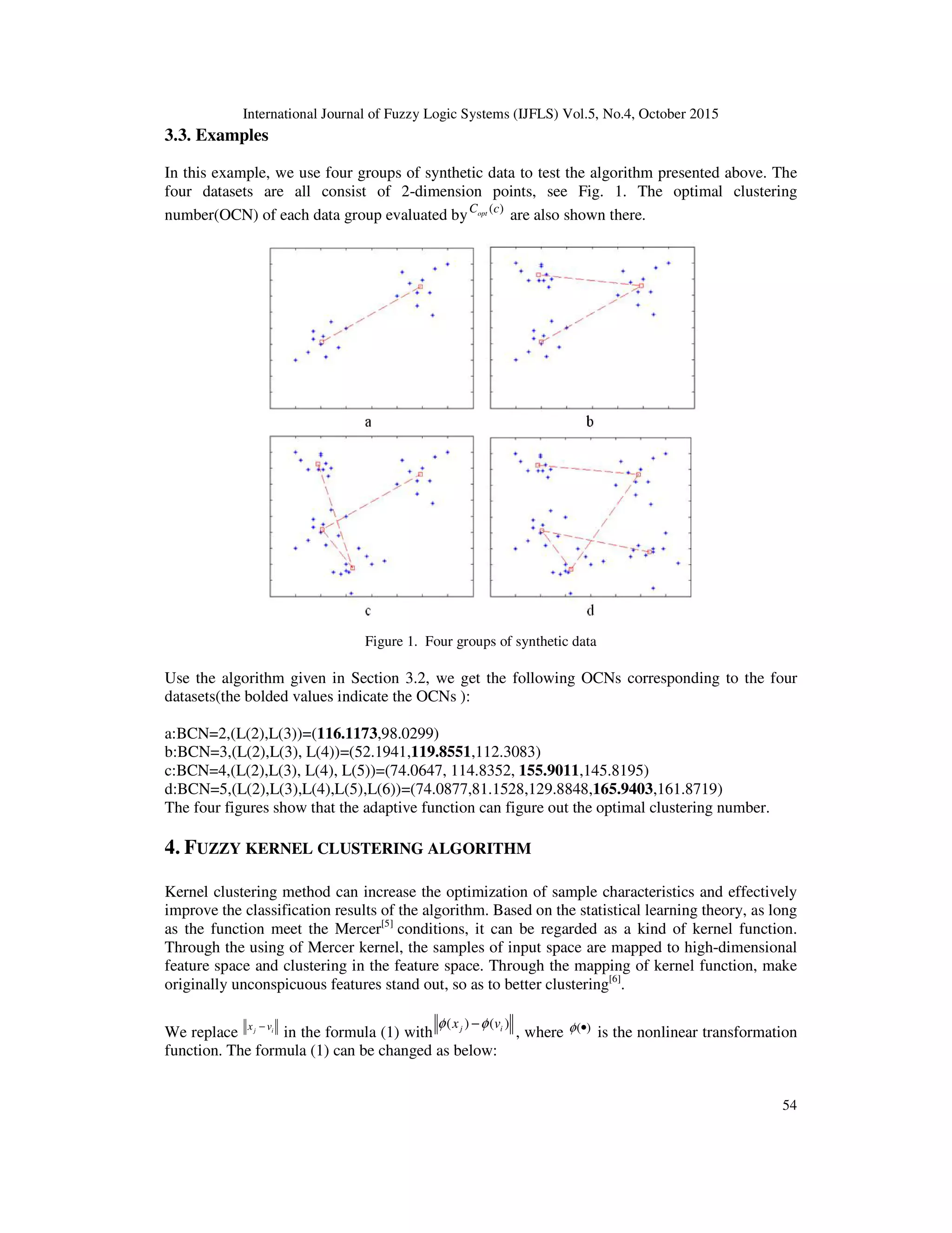 International Journal of Fuzzy Logic Systems (IJFLS) Vol.5, No.4, October 2015
54
3.3. Examples
In this example, we use four groups of synthetic data to test the algorithm presented above. The
four datasets are all consist of 2-dimension points, see Fig. 1. The optimal clustering
number(OCN) of each data group evaluated by ( )optC c
are also shown there.
Figure 1. Four groups of synthetic data
Use the algorithm given in Section 3.2, we get the following OCNs corresponding to the four
datasets(the bolded values indicate the OCNs ):
a:BCN=2,(L(2),L(3))=(116.1173,98.0299)
b:BCN=3,(L(2),L(3), L(4))=(52.1941,119.8551,112.3083)
c:BCN=4,(L(2),L(3), L(4), L(5))=(74.0647, 114.8352, 155.9011,145.8195)
d:BCN=5,(L(2),L(3),L(4),L(5),L(6))=(74.0877,81.1528,129.8848,165.9403,161.8719)
The four figures show that the adaptive function can figure out the optimal clustering number.
4. FUZZY KERNEL CLUSTERING ALGORITHM
Kernel clustering method can increase the optimization of sample characteristics and effectively
improve the classification results of the algorithm. Based on the statistical learning theory, as long
as the function meet the Mercer[5]
conditions, it can be regarded as a kind of kernel function.
Through the using of Mercer kernel, the samples of input space are mapped to high-dimensional
feature space and clustering in the feature space. Through the mapping of kernel function, make
originally unconspicuous features stand out, so as to better clustering[6]
.
We replace j ix v−
in the formula (1) with
( ) ( )j ix vφ φ−
, where ( )φ • is the nonlinear transformation
function. The formula (1) can be changed as below:
 