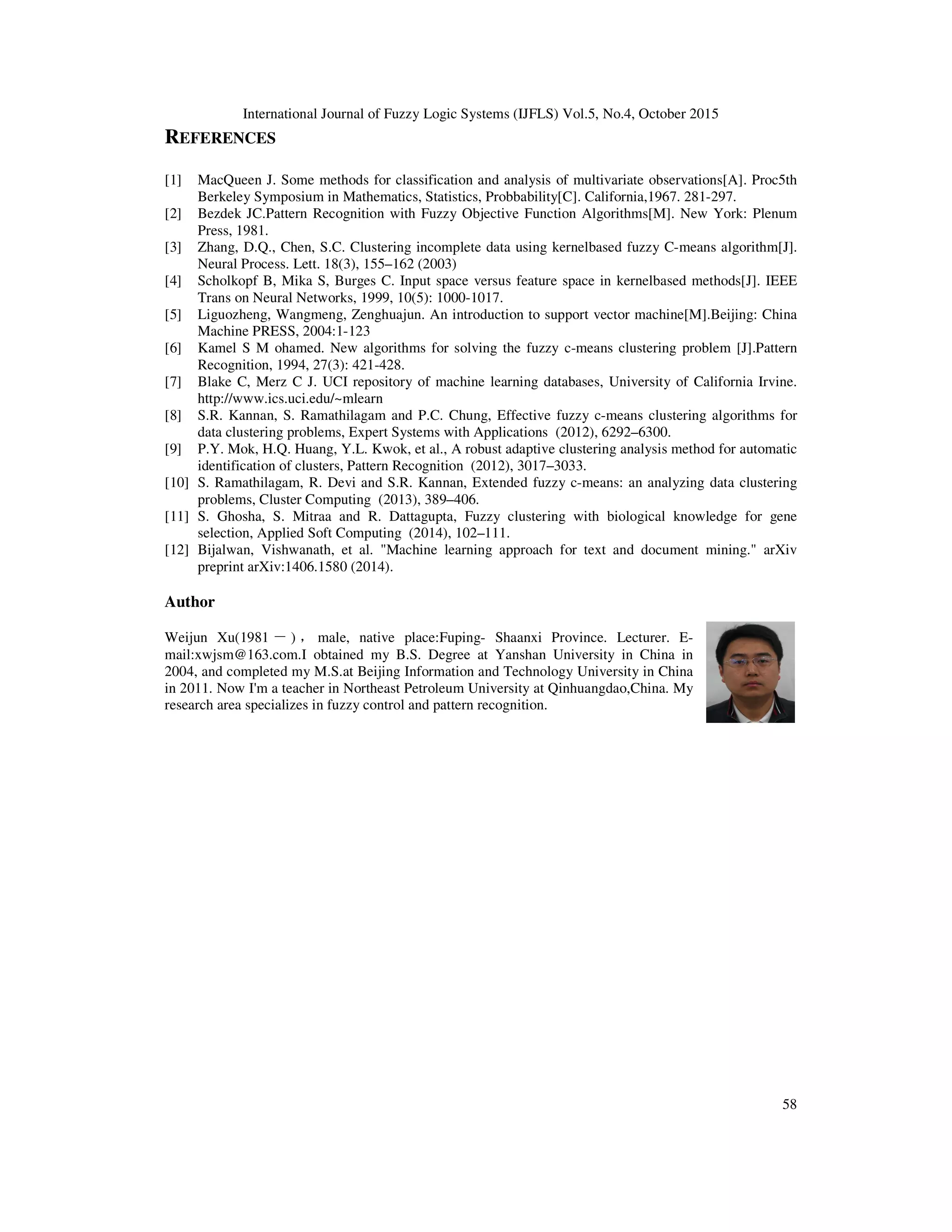 International Journal of Fuzzy Logic Systems (IJFLS) Vol.5, No.4, October 2015
58
REFERENCES
[1] MacQueen J. Some methods for classification and analysis of multivariate observations[A]. Proc5th
Berkeley Symposium in Mathematics, Statistics, Probbability[C]. California,1967. 281-297.
[2] Bezdek JC.Pattern Recognition with Fuzzy Objective Function Algorithms[M]. New York: Plenum
Press, 1981.
[3] Zhang, D.Q., Chen, S.C. Clustering incomplete data using kernelbased fuzzy C-means algorithm[J].
Neural Process. Lett. 18(3), 155–162 (2003)
[4] Scholkopf B, Mika S, Burges C. Input space versus feature space in kernelbased methods[J]. IEEE
Trans on Neural Networks, 1999, 10(5): 1000-1017.
[5] Liguozheng, Wangmeng, Zenghuajun. An introduction to support vector machine[M].Beijing: China
Machine PRESS, 2004:1-123
[6] Kamel S M ohamed. New algorithms for solving the fuzzy c-means clustering problem [J].Pattern
Recognition, 1994, 27(3): 421-428.
[7] Blake C, Merz C J. UCI repository of machine learning databases, University of California Irvine.
http://www.ics.uci.edu/~mlearn
[8] S.R. Kannan, S. Ramathilagam and P.C. Chung, Effective fuzzy c-means clustering algorithms for
data clustering problems, Expert Systems with Applications (2012), 6292–6300.
[9] P.Y. Mok, H.Q. Huang, Y.L. Kwok, et al., A robust adaptive clustering analysis method for automatic
identification of clusters, Pattern Recognition (2012), 3017–3033.
[10] S. Ramathilagam, R. Devi and S.R. Kannan, Extended fuzzy c-means: an analyzing data clustering
problems, Cluster Computing (2013), 389–406.
[11] S. Ghosha, S. Mitraa and R. Dattagupta, Fuzzy clustering with biological knowledge for gene
selection, Applied Soft Computing (2014), 102–111.
[12] Bijalwan, Vishwanath, et al. "Machine learning approach for text and document mining." arXiv
preprint arXiv:1406.1580 (2014).
Author
Weijun Xu(1981 －) ，male, native place:Fuping- Shaanxi Province. Lecturer. E-
mail:xwjsm@163.com.I obtained my B.S. Degree at Yanshan University in China in
2004, and completed my M.S.at Beijing Information and Technology University in China
in 2011. Now I'm a teacher in Northeast Petroleum University at Qinhuangdao,China. My
research area specializes in fuzzy control and pattern recognition.
 