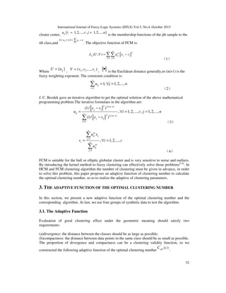 International Journal of Fuzzy Logic Systems (IJFLS) Vol.5, No.4, October 2015
52
cluster center, ( )1,2,..., ; 1,2,...,iju i c j n= =
is the membership functions of the jth sample to the
ith class,and 1
0 1;0
n
ij ij
j
u u n
=
≤ ≤ < <∑
. The objective function of FCM is:
2
1 1
( , )
c n
m
m ij j i
i j
J U V u x v
= =
= −∑∑
（1）
Where
{ }ijU u=
， 1 2( , ,..., )cV v v v= ， •
is the Euclidean distance generally,m (m>1) is the
fuzzy weighting exponent. The constraint condition is:
1
1, 1,2,...,
c
ij
i
u j n
=
= ∀ =∑
（2）
J. C. Bezdek gave an iterative algorithm to get the optimal solution of the above mathematical
programming problem.The iterative formulaes in the algorithm are:
2 1/( 1)
2 1/( 1)
1
(1/ )
, 1,2,..., ; 1,2,...,
(1/ )
m
j i
ij c
m
j k
k
x v
u i c j n
x v
−
−
=
−
= ∀ = =
−∑
（3）
1
1
, 1,2,...,
n
m
ij j
j
i n
m
ij
j
u x
v i c
u
=
=
= ∀ =
∑
∑
（4）
FCM is suitable for the ball or elliptic globular cluster and is very sensitive to noise and outliers.
By introducing the kernel method to fuzzy clustering can effectively solve those problems[3,4]
. In
HCM and FCM clustering algorithm the number of clustering must be given in advance, in order
to solve this problem, this paper proposes an adaptive function of clustering number to calculate
the optimal clustering number, so as to realize the adaptive of clustering parameters.
3. THE ADAPTIVE FUNCTION OF THE OPTIMAL CLUSTERING NUMBER
In this section, we present a new adaptive function of the optimal clustering number and the
corresponding algorithm. At last, we use four groups of synthetic data to test the algorithm.
3.1. The Adaptive Function
Evaluation of good clustering effect under the geometric meaning should satisfy two
requirements:
(a)divergence: the distance between the classes should be as large as possible;
(b)compactness: the distance between data points in the same class should be as small as possible.
The proportion of divergence and compactness can be a clustering validity function, so we
constructed the following adaptive function of the optimal clustering number
( )optC c
:
 