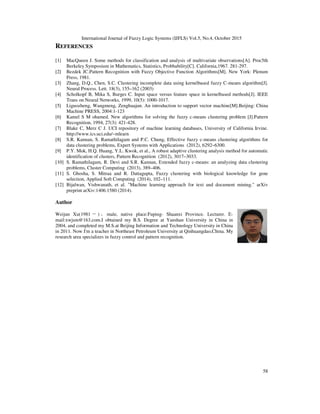 International Journal of Fuzzy Logic Systems (IJFLS) Vol.5, No.4, October 2015
58
REFERENCES
[1] MacQueen J. Some methods for classification and analysis of multivariate observations[A]. Proc5th
Berkeley Symposium in Mathematics, Statistics, Probbability[C]. California,1967. 281-297.
[2] Bezdek JC.Pattern Recognition with Fuzzy Objective Function Algorithms[M]. New York: Plenum
Press, 1981.
[3] Zhang, D.Q., Chen, S.C. Clustering incomplete data using kernelbased fuzzy C-means algorithm[J].
Neural Process. Lett. 18(3), 155–162 (2003)
[4] Scholkopf B, Mika S, Burges C. Input space versus feature space in kernelbased methods[J]. IEEE
Trans on Neural Networks, 1999, 10(5): 1000-1017.
[5] Liguozheng, Wangmeng, Zenghuajun. An introduction to support vector machine[M].Beijing: China
Machine PRESS, 2004:1-123
[6] Kamel S M ohamed. New algorithms for solving the fuzzy c-means clustering problem [J].Pattern
Recognition, 1994, 27(3): 421-428.
[7] Blake C, Merz C J. UCI repository of machine learning databases, University of California Irvine.
http://www.ics.uci.edu/~mlearn
[8] S.R. Kannan, S. Ramathilagam and P.C. Chung, Effective fuzzy c-means clustering algorithms for
data clustering problems, Expert Systems with Applications (2012), 6292–6300.
[9] P.Y. Mok, H.Q. Huang, Y.L. Kwok, et al., A robust adaptive clustering analysis method for automatic
identification of clusters, Pattern Recognition (2012), 3017–3033.
[10] S. Ramathilagam, R. Devi and S.R. Kannan, Extended fuzzy c-means: an analyzing data clustering
problems, Cluster Computing (2013), 389–406.
[11] S. Ghosha, S. Mitraa and R. Dattagupta, Fuzzy clustering with biological knowledge for gene
selection, Applied Soft Computing (2014), 102–111.
[12] Bijalwan, Vishwanath, et al. "Machine learning approach for text and document mining." arXiv
preprint arXiv:1406.1580 (2014).
Author
Weijun Xu(1981 －) ，male, native place:Fuping- Shaanxi Province. Lecturer. E-
mail:xwjsm@163.com.I obtained my B.S. Degree at Yanshan University in China in
2004, and completed my M.S.at Beijing Information and Technology University in China
in 2011. Now I'm a teacher in Northeast Petroleum University at Qinhuangdao,China. My
research area specializes in fuzzy control and pattern recognition.
 
