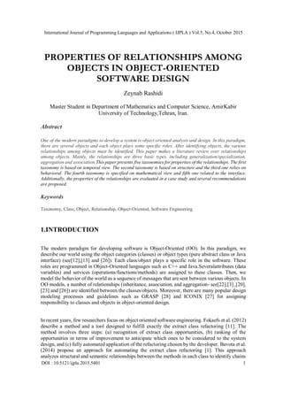 International Journal of Programming Languages and Applications ( IJPLA ) Vol.5, No.4, October 2015
DOI : 10.5121/ijpla.2015.5401 1
PROPERTIES OF RELATIONSHIPS AMONG
OBJECTS IN OBJECT-ORIENTED
SOFTWARE DESIGN
Zeynab Rashidi
Master Student in Department of Mathematics and Computer Science, AmirKabir
University of Technology,Tehran, Iran.
Abstract
One of the modern paradigms to develop a system is object oriented analysis and design. In this paradigm,
there are several objects and each object plays some specific roles. After identifying objects, the various
relationships among objects must be identified. This paper makes a literature review over relationships
among objects. Mainly, the relationships are three basic types, including generalization/specialization,
aggregation and association.This paper presents five taxonomies for properties of the relationships. The first
taxonomy is based on temporal view. The second taxonomy is based on structure and the third one relies on
behavioral. The fourth taxonomy is specified on mathematical view and fifth one related to the interface.
Additionally, the properties of the relationships are evaluated in a case study and several recommendations
are proposed.
Keywords
Taxonomy, Class, Object, Relationship, Object-Oriented, Software Engineering
1.INTRODUCTION
The modern paradigm for developing software is Object-Oriented (OO). In this paradigm, we
describe our world using the object categories (classes) or object types (pure abstract class or Java
interface) (see[12],[13] and [26]). Each class/object plays a specific role in the software. These
roles are programmed in Object-Oriented languages such as C++ and Java.Severalattributes (data
variables) and services (operations/functions/methods) are assigned to these classes. Then, we
model the behavior of the world as a sequence of messages that are sent between various objects. In
OO models, a number of relationships (inheritance, association, and aggregation- see[22],[3] ,[20],
[23] and [26]) are identified between the classes/objects. Moreover, there are many popular design
modeling processes and guidelines such as GRASP [28] and ICONIX [27] for assigning
responsibility to classes and objects in object-oriented design.
In recent years, few researchers focus on object oriented software engineering. Fokaefs et al. (2012)
describe a method and a tool designed to fulfill exactly the extract class refactoring [11]. The
method involves three steps: (a) recognition of extract class opportunities, (b) ranking of the
opportunities in terms of improvement to anticipate which ones to be considered to the system
design, and (c) fully automated application of the refactoring chosen by the developer. Bavota et al.
(2014) propose an approach for automating the extract class refactoring [1]. This approach
analyzes structural and semantic relationships between the methods in each class to identify chains
 