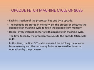 OPCODE FETCH MACHINE CYCLE OF 8085
• Each instruction of the processor has one byte opcode.
• The opcodes are stored in memory. So, the processor executes the
opcode fetch machine cycle to fetch the opcode from memory.
• Hence, every instruction starts with opcode fetch machine cycle.
• The time taken by the processor to execute the opcode fetch cycle
is 4T.
• In this time, the first, 3 T-states are used for fetching the opcode
from memory and the remaining T-states are used for internal
operations by the processor.
 